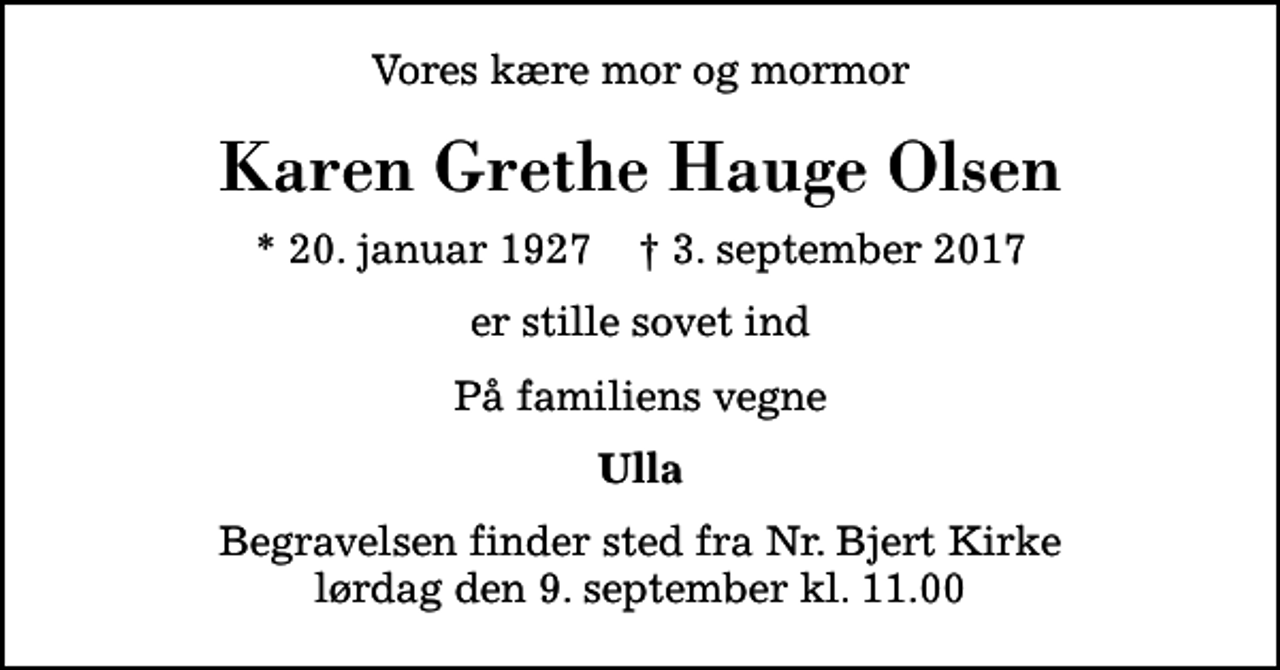 <p>Vores kære mor og mormor<br />Karen Grethe Hauge Olsen<br />* 20. januar 1927 ✝ 3. september 2017<br />er stille sovet ind<br />På familiens vegne<br />Ulla<br />Begravelsen finder sted fra Nr. Bjert Kirke lørdag den 9. september kl. 11.00</p>