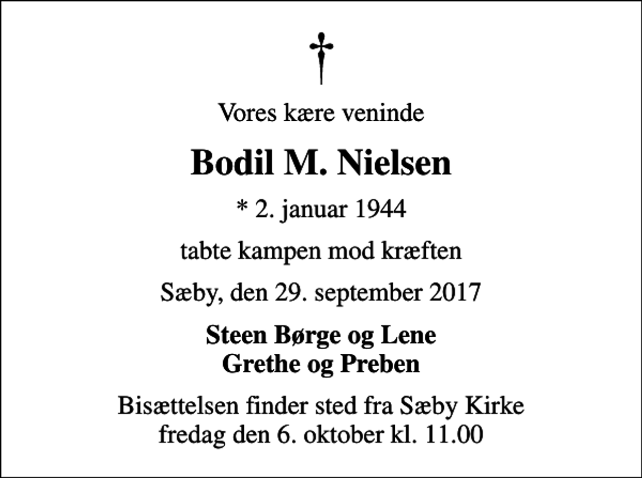 <p>Vores kære veninde<br />Bodil M. Nielsen<br />* 2. januar 1944<br />tabte kampen mod kræften<br />Sæby, den 29. september 2017<br />Steen Børge og Lene Grethe og Preben<br />Bisættelsen finder sted fra Sæby Kirke fredag den 6. oktober kl. 11.00</p>