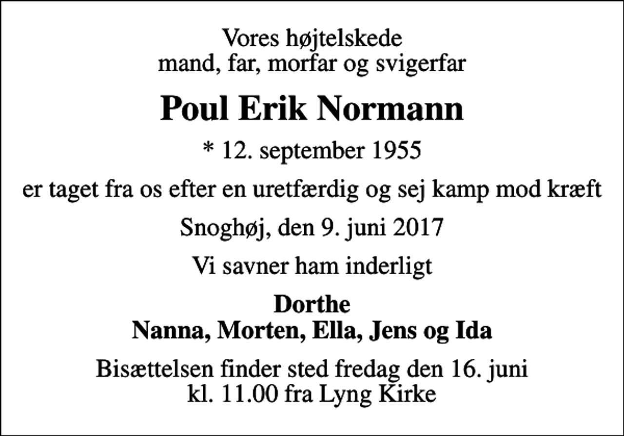 <p>Vores højtelskede mand, far, morfar og svigerfar<br />Poul Erik Normann<br />* 12. september 1955<br />er taget fra os efter en uretfærdig og sej kamp mod kræft<br />Snoghøj, den 9. juni 2017<br />Vi savner ham inderligt<br />Dorthe Nanna, Morten, Ella, Jens og Ida<br />Bisættelsen finder sted fredag den 16. juni kl. 11.00 fra Lyng Kirke</p>