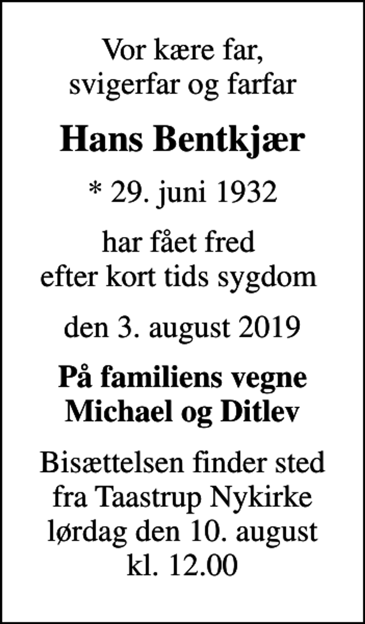 <p>Vor kære far, svigerfar og farfar<br />Hans Bentkjær<br />* 29. juni 1932<br />har fået fred efter kort tids sygdom<br />den 3. august 2019<br />På familiens vegne Michael og Ditlev<br />Bisættelsen finder sted fra Taastrup Nykirke lørdag den 10. august kl. 12.00</p>