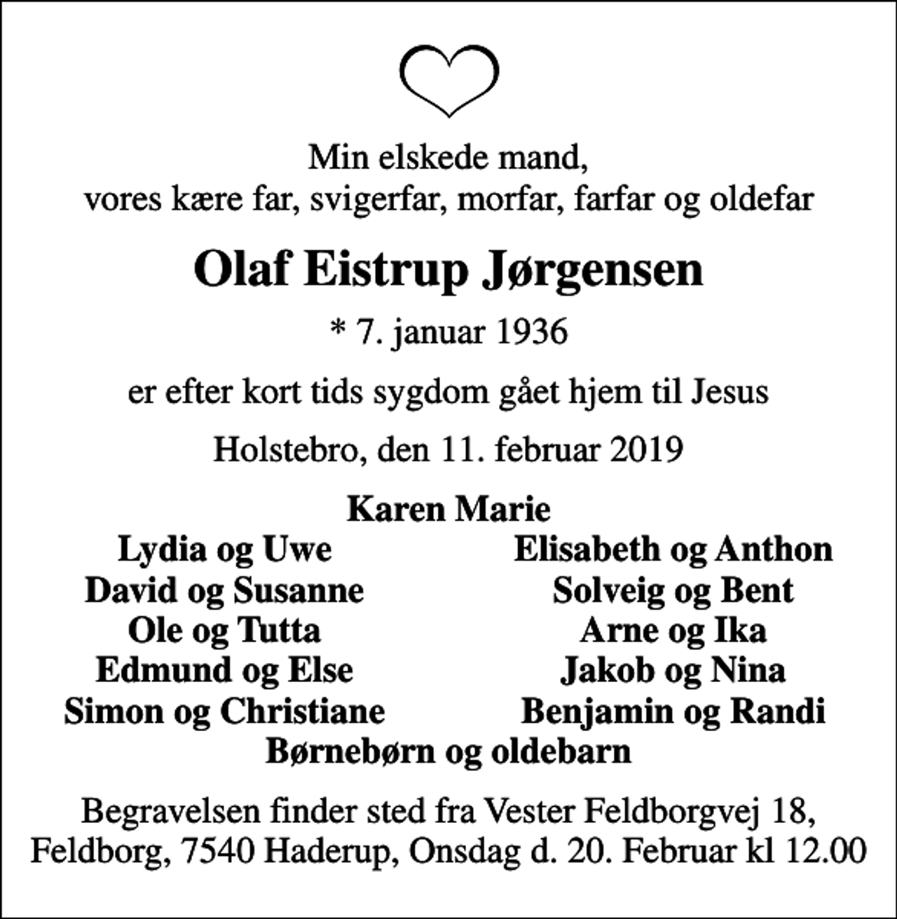 <p>Min elskede mand, vores kære far, svigerfar, morfar, farfar og oldefar<br />Olaf Eistrup Jørgensen<br />* 7. januar 1936<br />er efter kort tids sygdom gået hjem til Jesus<br />Holstebro, den 11. februar 2019<br />Karen Marie<br />Lydia og Uwe<br />Elisabeth og Anthon<br />David og Susanne<br />Solveig og Bent<br />Ole og Tutta<br />Arne og Ika<br />Edmund og Else<br />Jakob og Nina<br />Simon og Christiane<br />Benjamin og Randi<br />Begravelsen finder sted fra Vester Feldborgvej 18, Feldborg, 7540 Haderup, Onsdag d. 20. Februar kl 12.00</p>