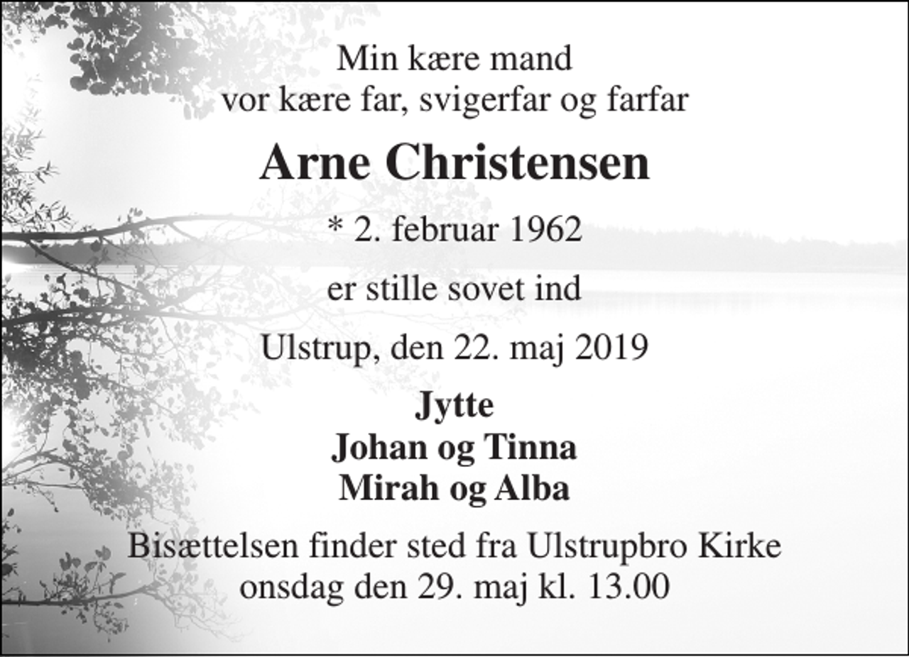 <p>Min kære mand vor kære far, svigerfar og farfar<br />Arne Christensen<br />* 2. februar 1962<br />er stille sovet ind<br />Ulstrup, den 22. maj 2019<br />Jytte Johan og Tinna Mirah og Alba<br />Bisættelsen finder sted fra Ulstrupbro Kirke onsdag den 29. maj kl. 13.00</p>