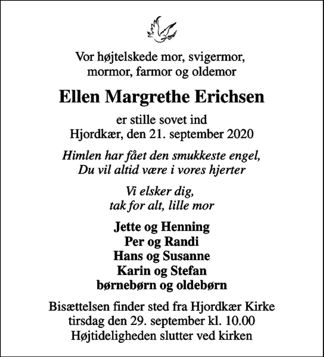 <p>Vor højtelskede mor, svigermor, mormor, farmor og oldemor<br />Ellen Margrethe Erichsen<br />er stille sovet ind Hjordkær, den 21. september 2020<br />Himlen har fået den smukkeste engel, Du vil altid være i vores hjerter<br />Vi elsker dig, tak for alt, lille mor<br />Jette og Henning Per og Randi Hans og Susanne Karin og Stefan børnebørn og oldebørn<br />Bisættelsen finder sted fra Hjordkær Kirke tirsdag den 29. september kl. 10.00 Højtideligheden slutter ved kirken</p>