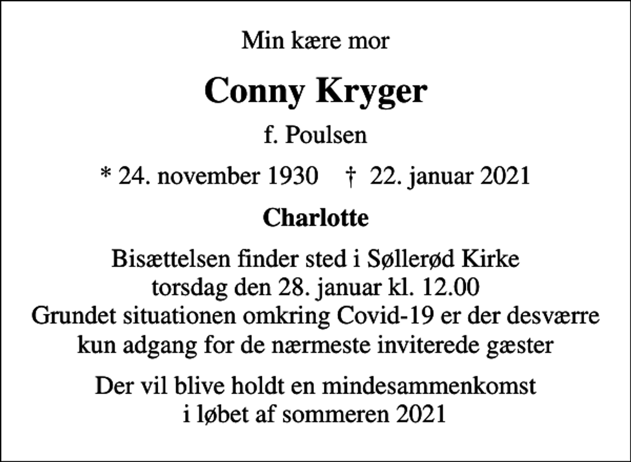 <p>Min kære mor<br />Conny Kryger<br />f. Poulsen<br />* 24. november 1930 ✝ 22. januar 2021<br />Charlotte<br />Bisættelsen finder sted i Søllerød Kirke torsdag den 28. januar kl. 12.00 Grundet situationen omkring Covid-19 er der desværre kun adgang for de nærmeste inviterede gæster<br />Der vil blive holdt en mindesammenkomst i løbet af sommeren 2021</p>