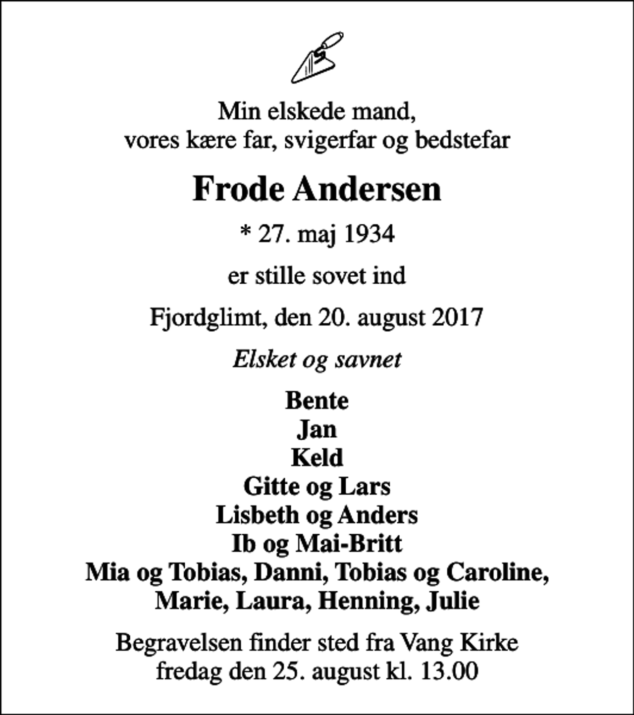 <p>Min elskede mand, vores kære far, svigerfar og bedstefar<br />Frode Andersen<br />* 27. maj 1934<br />er stille sovet ind<br />Fjordglimt, den 20. august 2017<br />Elsket og savnet<br />Bente Jan Keld Gitte og Lars Lisbeth og Anders Ib og Mai-Britt Mia og Tobias, Danni, Tobias og Caroline, Marie, Laura, Henning, Julie<br />Begravelsen finder sted fra Vang Kirke fredag den 25. august kl. 13.00</p>