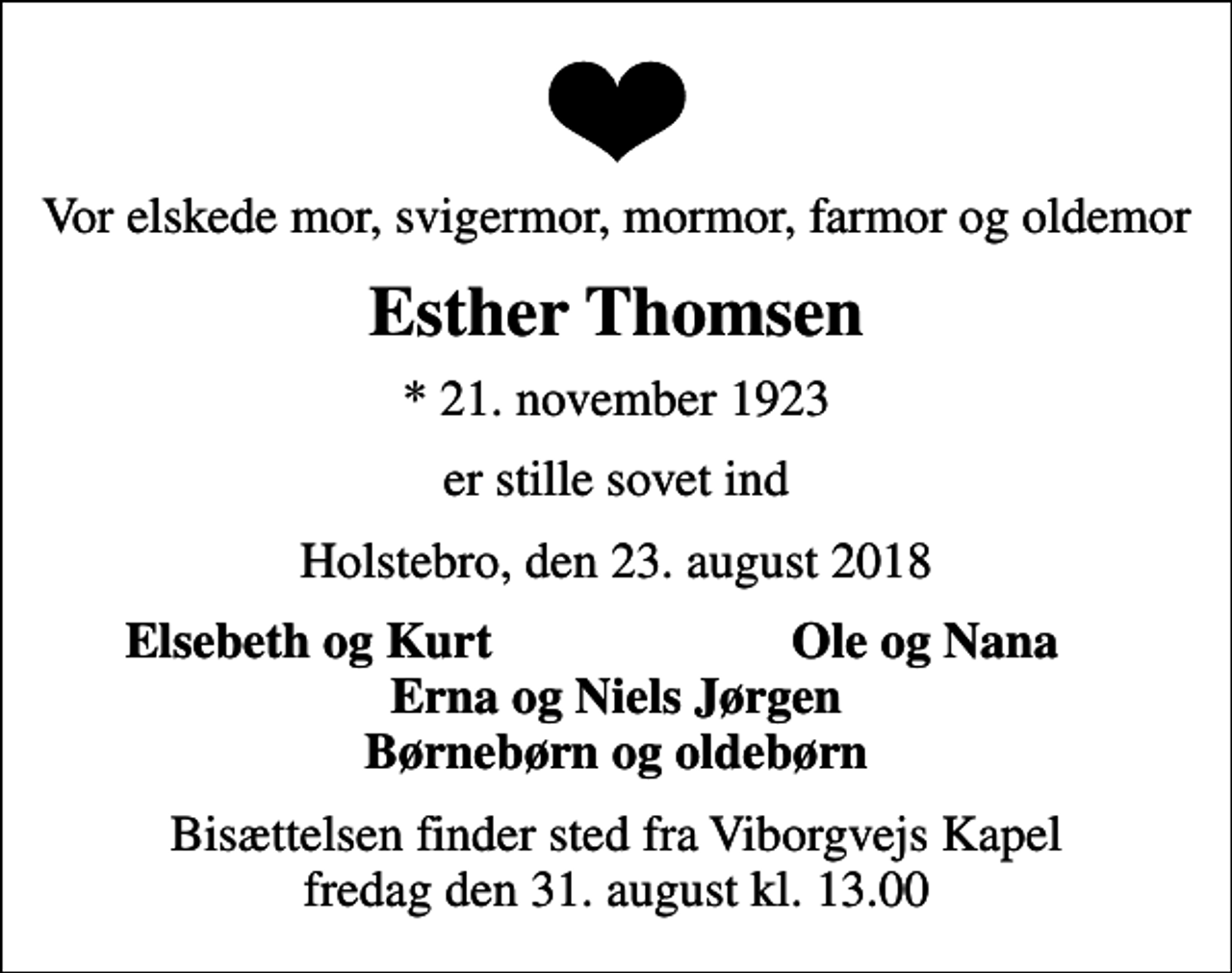 <p>Vor elskede mor, svigermor, mormor, farmor og oldemor<br />Esther Thomsen<br />* 21. november 1923<br />er stille sovet ind<br />Holstebro, den 23. august 2018<br />Elsebeth og Kurt<br />Ole og Nana<br />Bisættelsen finder sted fra Viborgvejs Kapel fredag den 31. august kl. 13.00</p>