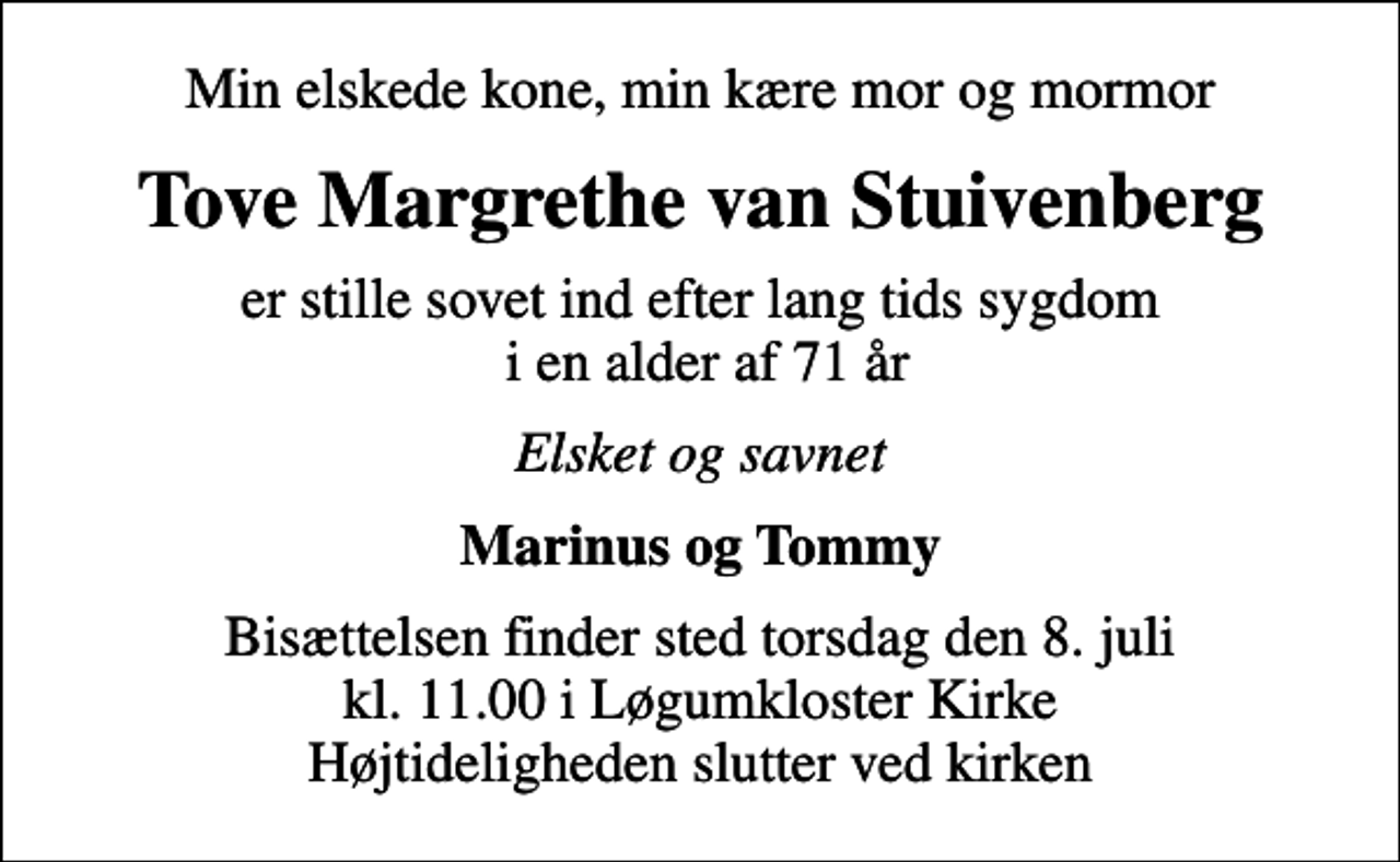 <p>Min elskede kone, min kære mor og mormor<br />Tove Margrethe van Stuivenberg<br />er stille sovet ind efter lang tids sygdom i en alder af 71 år<br />Elsket og savnet<br />Marinus og Tommy<br />Bisættelsen finder sted torsdag den 8. juli kl. 11.00 i Løgumkloster Kirke Højtideligheden slutter ved kirken</p>