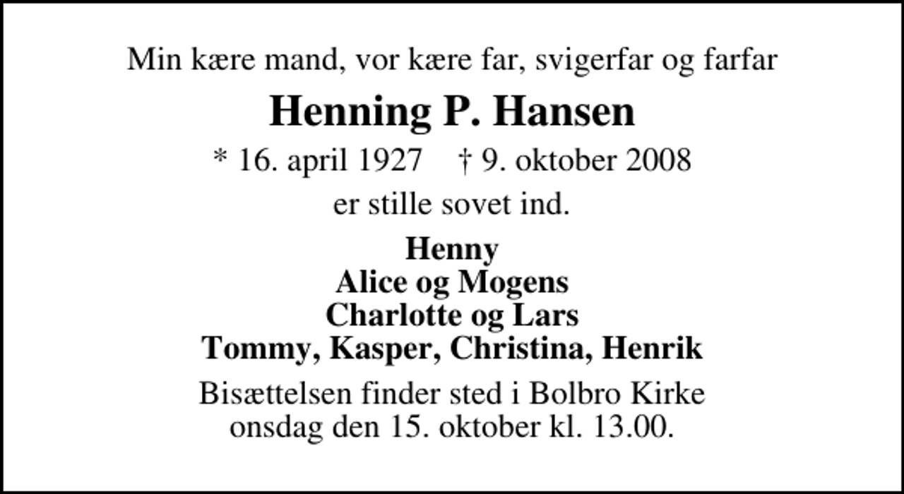 <p>Min kære mand, vor kære far, svigerfar og farfar<br />Henning P. Hansen<br />* 16. april 1927 ✝ 9. oktober 2008<br />er stille sovet ind.<br />Henny Alice og Mogens Charlotte og Lars Tommy, Kasper, Christina, Henrik<br />Bisættelsen finder sted i Bolbro Kirke onsdag den 15. oktober kl. 13.00</p>