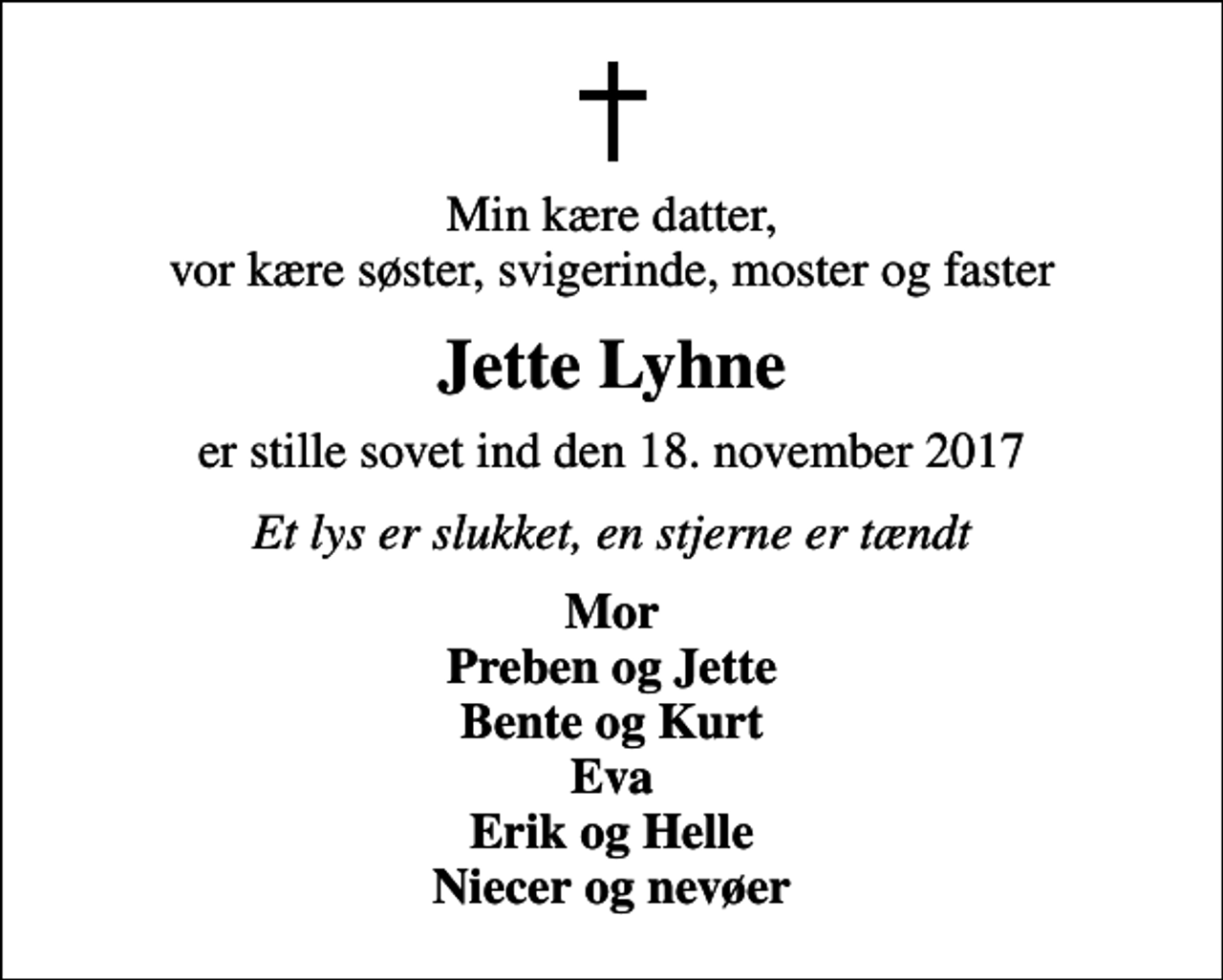 <p>Min kære datter, vor kære søster, svigerinde, moster og faster<br />Jette Lyhne<br />er stille sovet ind den 18. november 2017<br />Et lys er slukket, en stjerne er tændt<br />Mor Preben og Jette Bente og Kurt Eva Erik og Helle Niecer og nevøer</p>