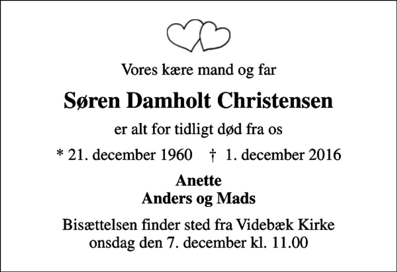 <p>Vores kære mand og far<br />Søren Damholt Christensen<br />er alt for tidligt død fra os<br />* 21. december 1960 ✝ 1. december 2016<br />Anette Anders og Mads<br />Bisættelsen finder sted fra Videbæk Kirke onsdag den 7. december kl. 11.00</p>