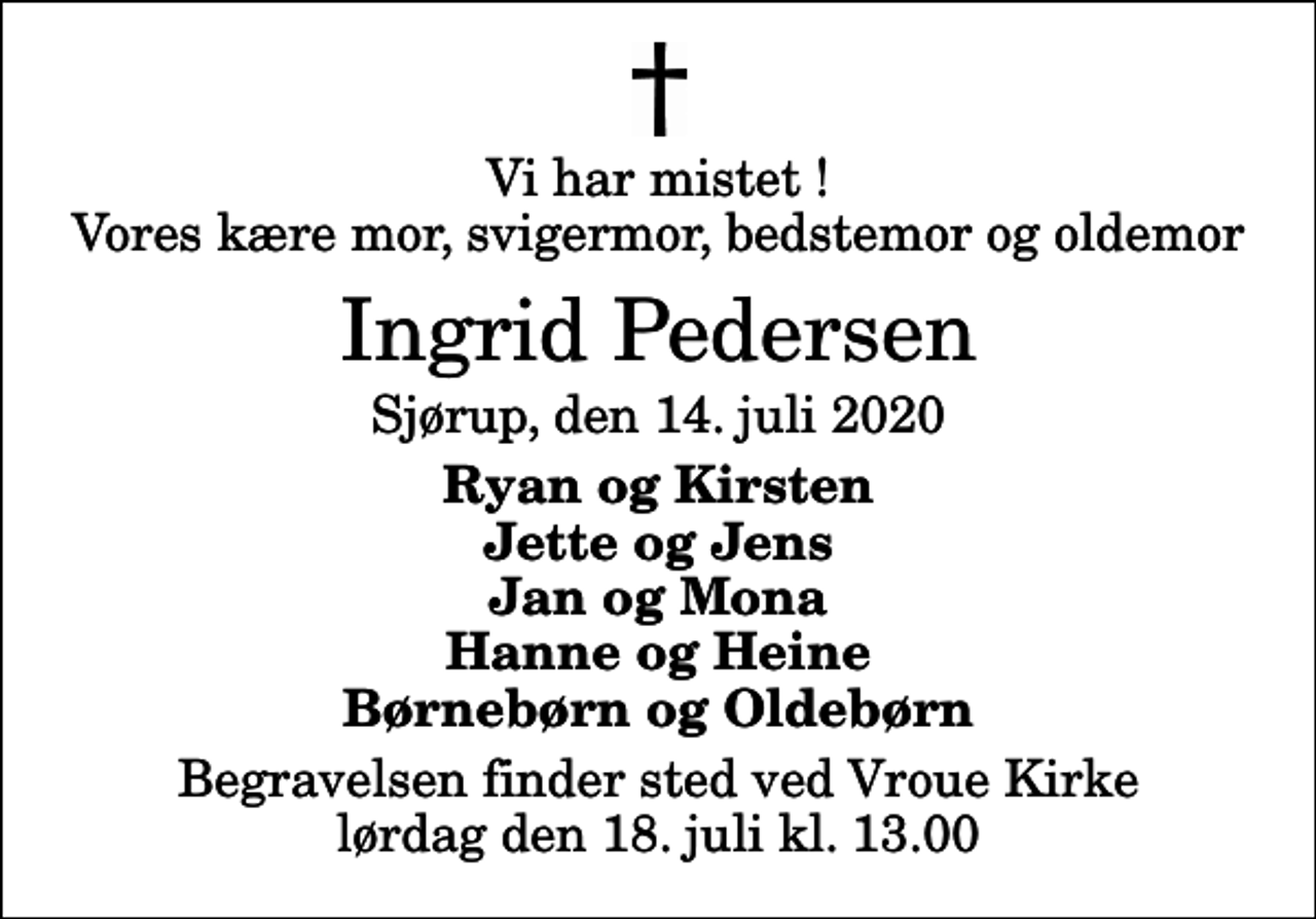 <p>Vi har mistet ! Vores kære mor, svigermor, bedstemor og oldemor<br />Ingrid Pedersen<br />Sjørup, den 14. juli 2020<br />Ryan og Kirsten Jette og Jens Jan og Mona Hanne og Heine Børnebørn og Oldebørn<br />Begravelsen finder sted ved Vroue Kirke lørdag den 18. juli kl. 13.00</p>