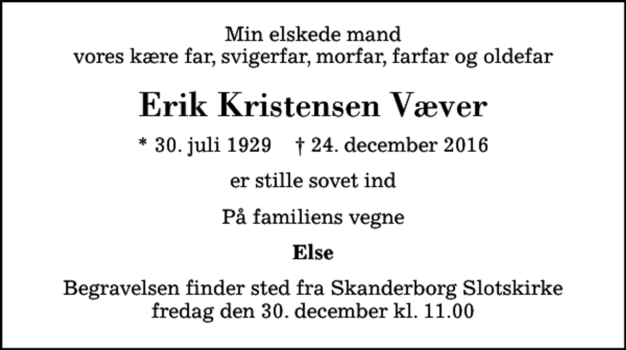<p>Min elskede mand vores kære far, svigerfar, morfar, farfar og oldefar<br />Erik Kristensen Væver<br />* 30. juli 1929 ✝ 24. december 2016<br />er stille sovet ind<br />På familiens vegne<br />Else<br />Begravelsen finder sted fra Skanderborg Slotskirke fredag den 30. december kl. 11.00</p>