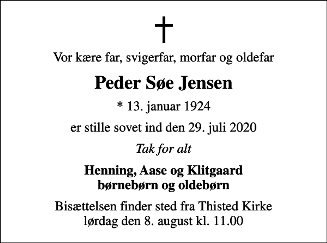 <p>Vor kære far, svigerfar, morfar og oldefar<br />Peder Søe Jensen<br />* 13. januar 1924<br />er stille sovet ind den 29. juli 2020<br />Tak for alt<br />Henning, Aase og Klitgaard børnebørn og oldebørn<br />Bisættelsen finder sted fra Thisted Kirke lørdag den 8. august kl. 11.00</p>
