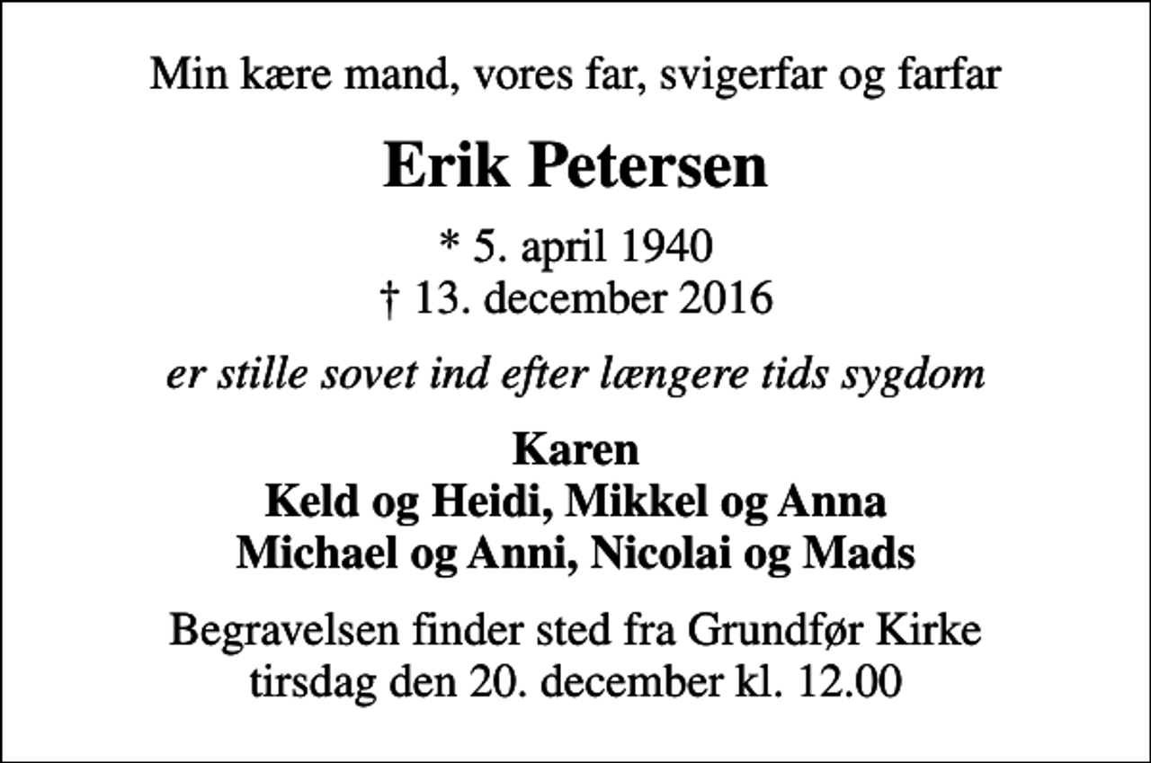 <p>Min kære mand, vores far, svigerfar og farfar<br />Erik Petersen<br />* 5. april 1940<br />✝ 13. december 2016<br />er stille sovet ind efter længere tids sygdom<br />Karen Keld og Heidi, Mikkel og Anna Michael og Anni, Nicolai og Mads<br />Begravelsen finder sted fra Grundfør Kirke tirsdag den 20. december kl. 12.00</p>