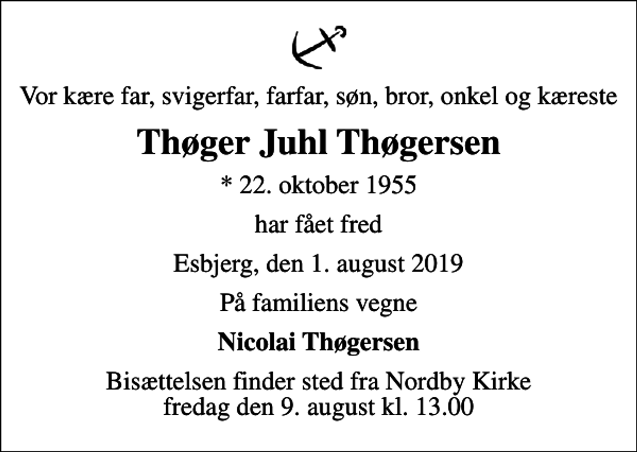 <p>Vor kære far, svigerfar, farfar, søn, bror, onkel og kæreste<br />Thøger Juhl Thøgersen<br />* 22. oktober 1955<br />har fået fred<br />Esbjerg, den 1. august 2019<br />På familiens vegne<br />Nicolai Thøgersen<br />Bisættelsen finder sted fra Nordby Kirke fredag den 9. august kl. 13.00</p>