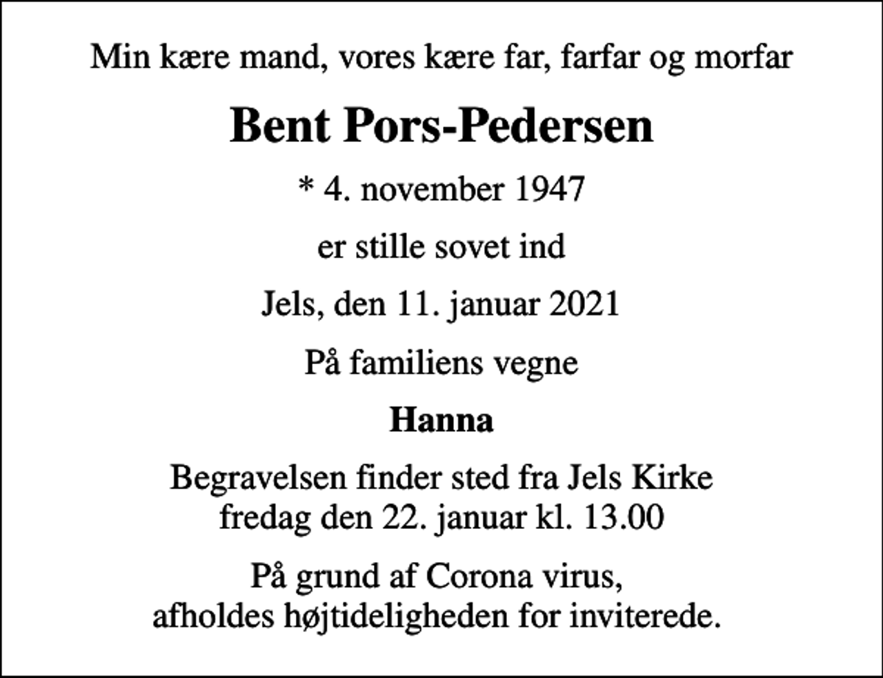 <p>Min kære mand, vores kære far, farfar og morfar<br />Bent Pors-Pedersen<br />* 4. november 1947<br />er stille sovet ind<br />Jels, den 11. januar 2021<br />På familiens vegne<br />Hanna<br />Begravelsen finder sted fra Jels Kirke fredag den 22. januar kl. 13.00<br />På grund af Corona virus, afholdes højtideligheden for inviterede.</p>