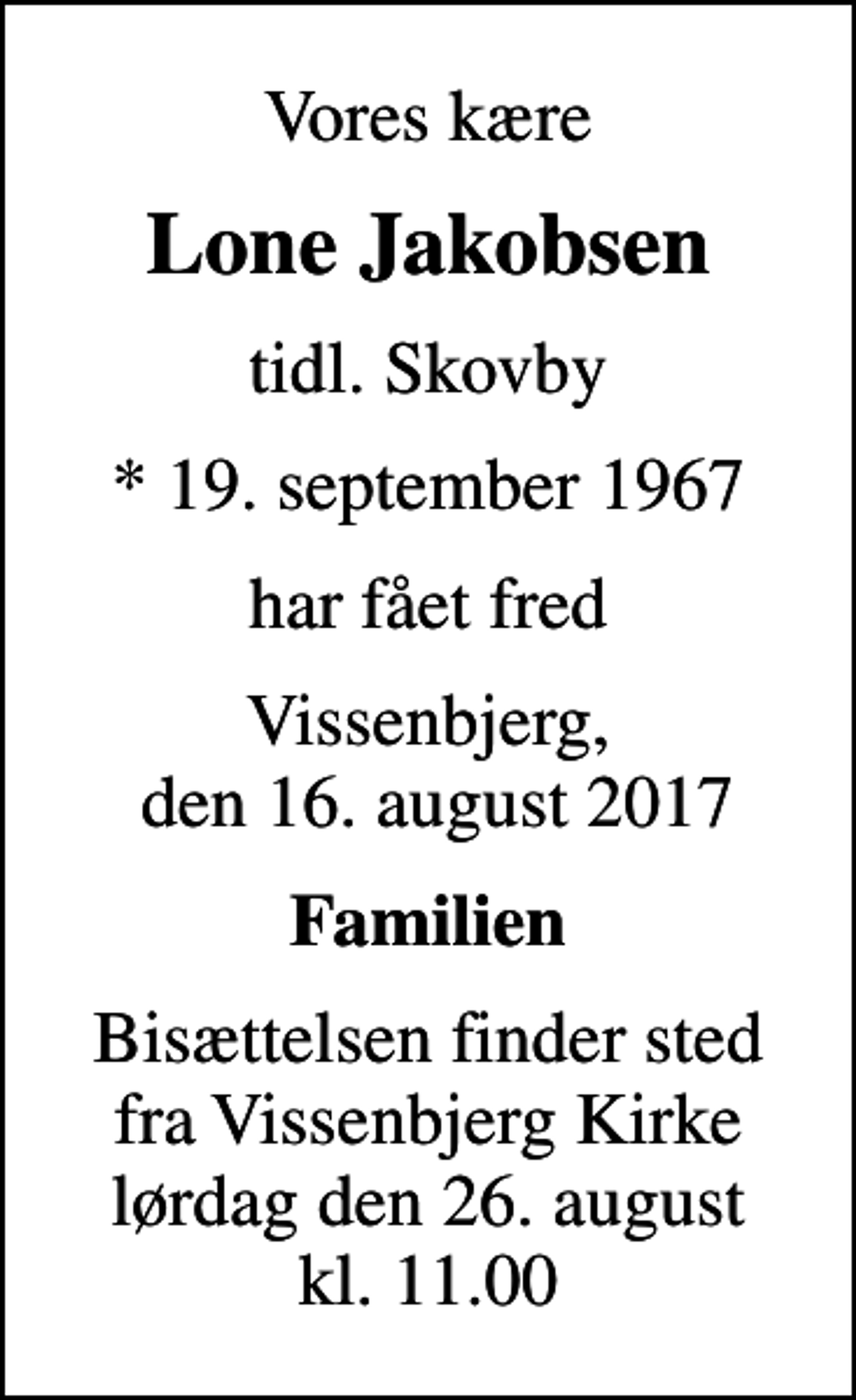 <p>Vores kære<br />Lone Jakobsen<br />tidl. Skovby<br />* 19. september 1967<br />har fået fred<br />Vissenbjerg, den 16. august 2017<br />Familien<br />Bisættelsen finder sted fra Vissenbjerg Kirke lørdag den 26. august kl. 11.00</p>