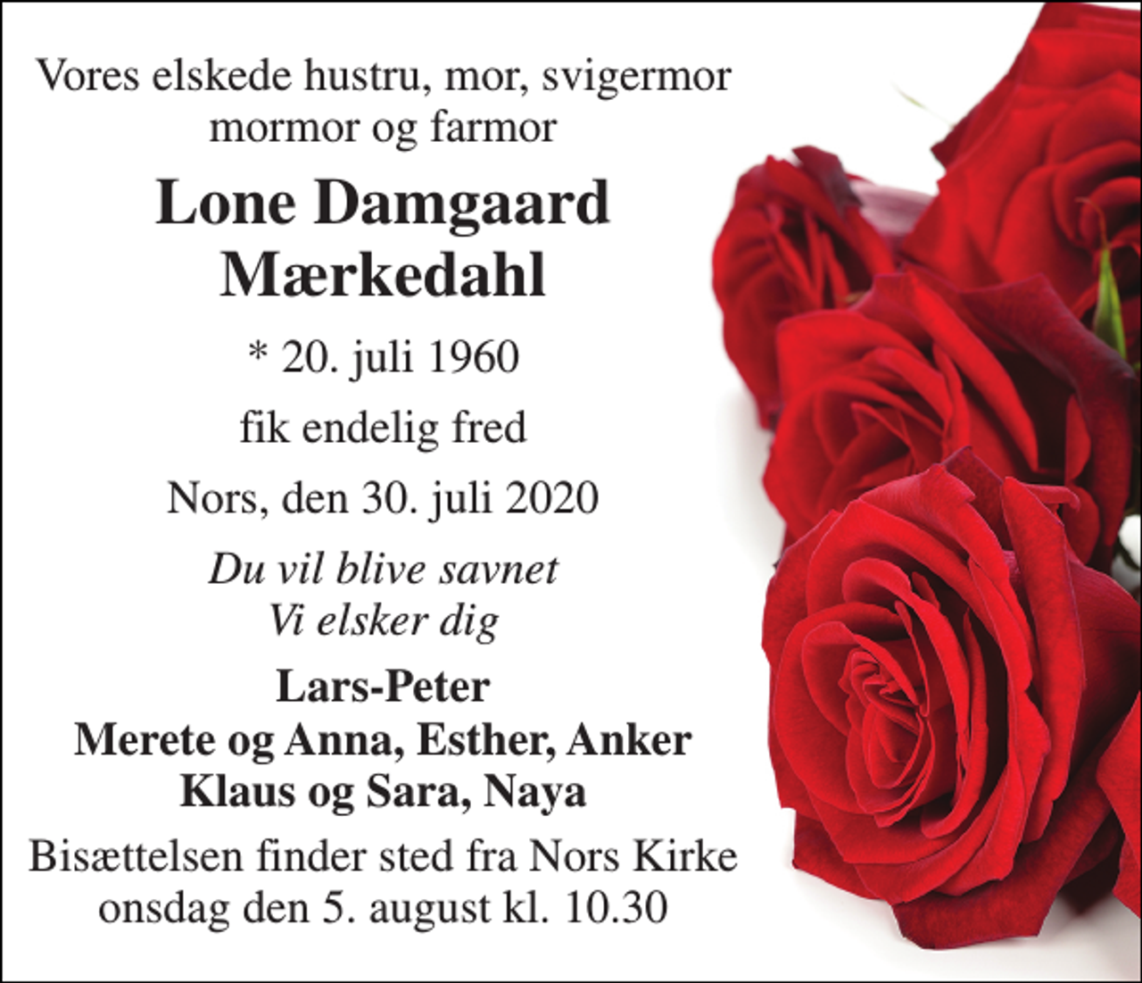 <p>Vores elskede hustru, mor, svigermor mormor og farmor<br />Lone Damgaard Mærkedahl<br />*​ 20. juli 1960<br />fik endelig fred<br />Nors, den 30. juli 2020<br />Du vil blive savnet Vi elsker dig<br />Lars-Peter Merete og Anna, Esther, Anker Klaus og Sara, Naya<br />Bisættelsen​ finder sted fra Nors Kirke​ onsdag den 5. august​ kl. 10.30</p>