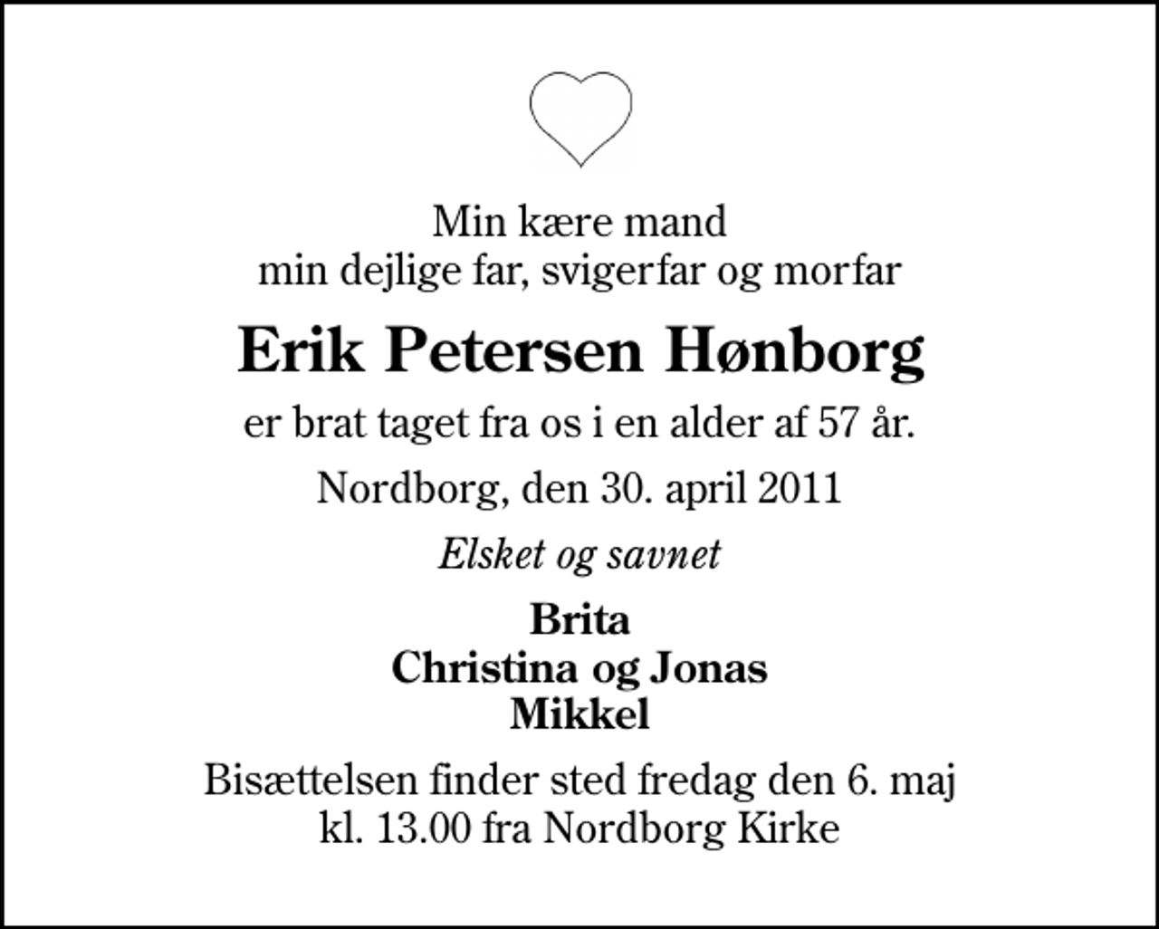 <p>Min kære mand min dejlige far, svigerfar og morfar<br />Erik Petersen Hønborg<br />er brat taget fra os i en alder af 57 år.<br />Nordborg, den 30. april 2011<br />Elsket og savnet<br />Brita Christina og Jonas Mikkel<br />Bisættelsen finder sted fredag den 6. maj kl. 13.00 fra Nordborg Kirke</p>