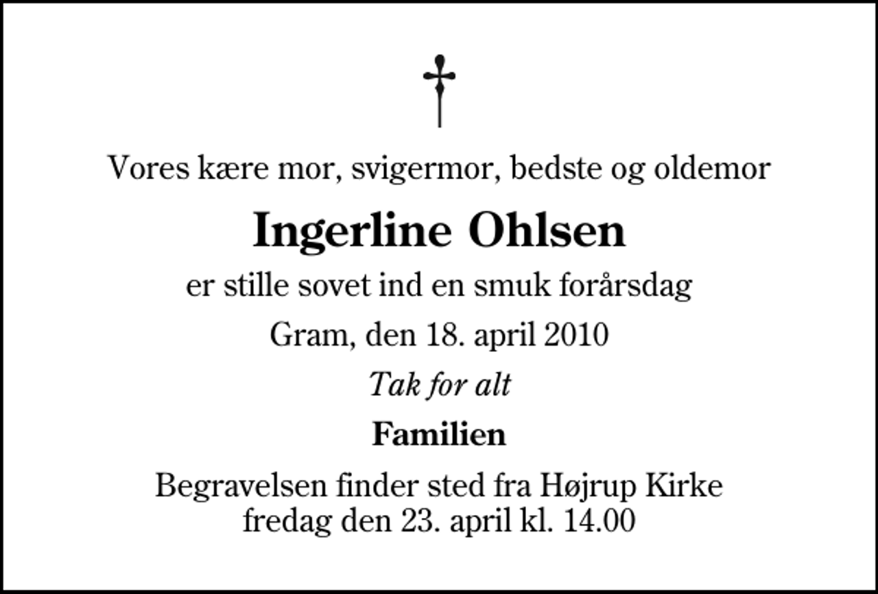 <p>Vores kære mor, svigermor, bedste og oldemor<br />Ingerline Ohlsen<br />er stille sovet ind en smuk forårsdag<br />Gram, den 18. april 2010<br />Tak for alt<br />Familien<br />Begravelsen finder sted fra Højrup Kirke fredag den 23. april kl. 14.00</p>