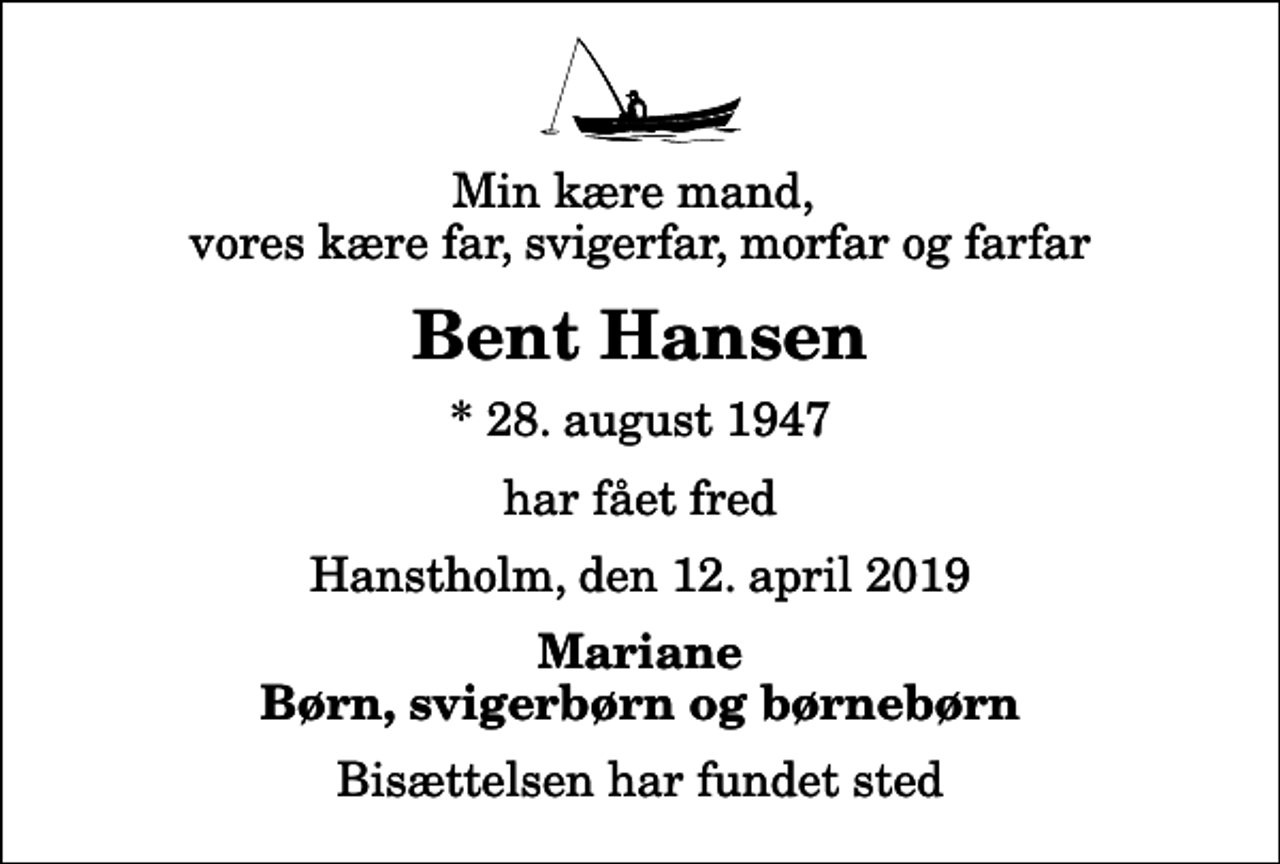 <p>Min kære mand, vores kære far, svigerfar, morfar og farfar<br />Bent Hansen<br />* 28. august 1947<br />har fået fred<br />Hanstholm, den 12. april 2019<br />Mariane Børn, svigerbørn og børnebørn<br />Bisættelsen har fundet sted</p>
