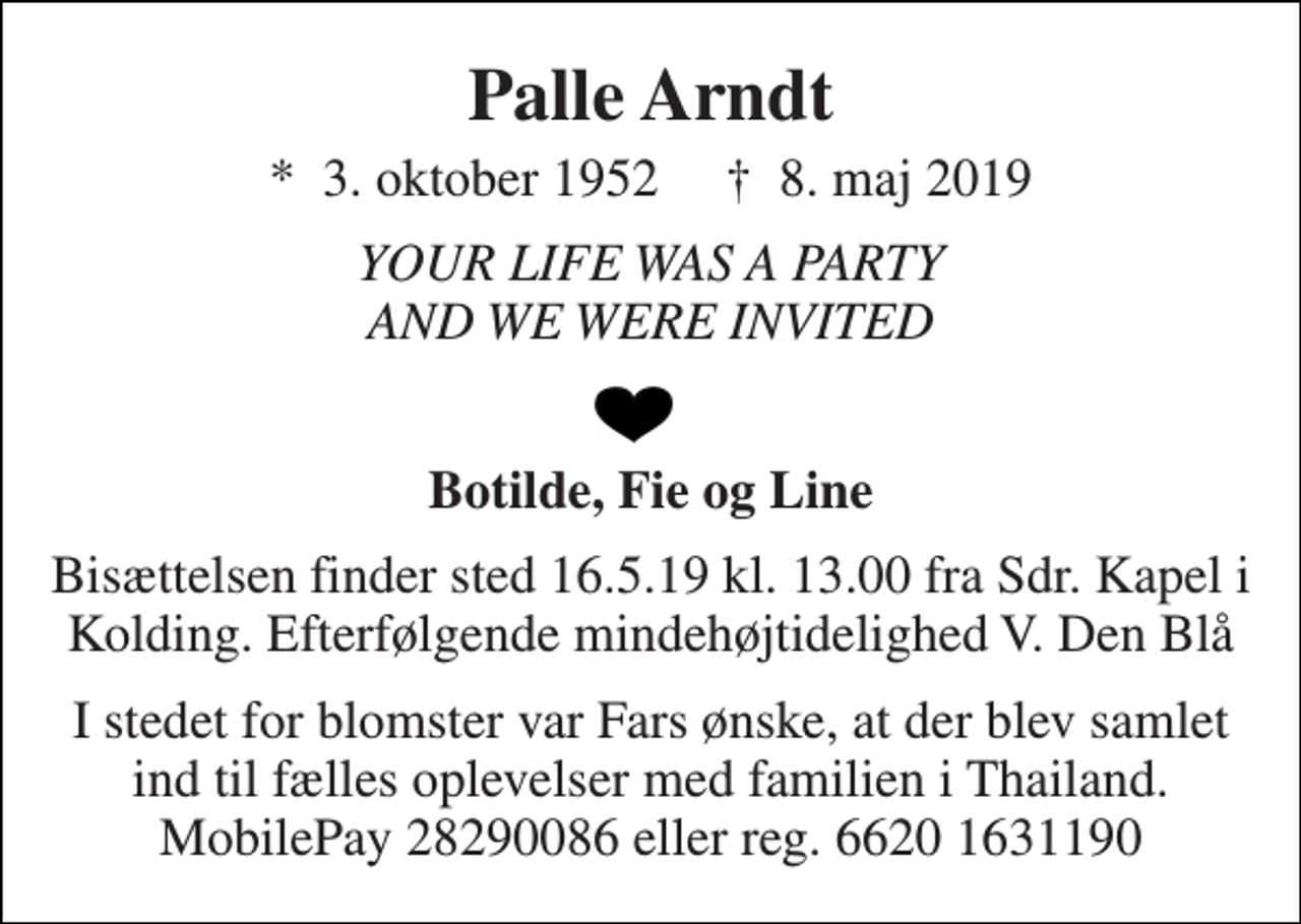 <p>Palle Arndt<br />*​ 3. oktober 1952​ †​ 8. maj 2019<br />YOUR LIFE WAS A PARTY AND WE WERE INVITED<br />Botilde, Fie og Line<br />Bisættelsen finder sted 16.5.19 kl. 13.00 fra Sdr. Kapel i Kolding. Efterfølgende mindehøjtidelighed V. Den Blå<br />I stedet for blomster var Fars ønske, at der blev samlet ind til fælles oplevelser med familien i Thailand. MobilePay 28290086 eller reg. 6620 1631190</p>