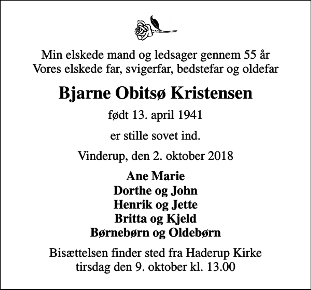<p>Min elskede mand og ledsager gennem 55 år Vores elskede far, svigerfar, bedstefar og oldefar<br />Bjarne Obitsø Kristensen<br />født 13. april 1941<br />er stille sovet ind.<br />Vinderup, den 2. oktober 2018<br />Ane Marie Dorthe og John Henrik og Jette Britta og Kjeld Børnebørn og Oldebørn<br />Bisættelsen finder sted fra Haderup Kirke tirsdag den 9. oktober kl. 13.00</p>
