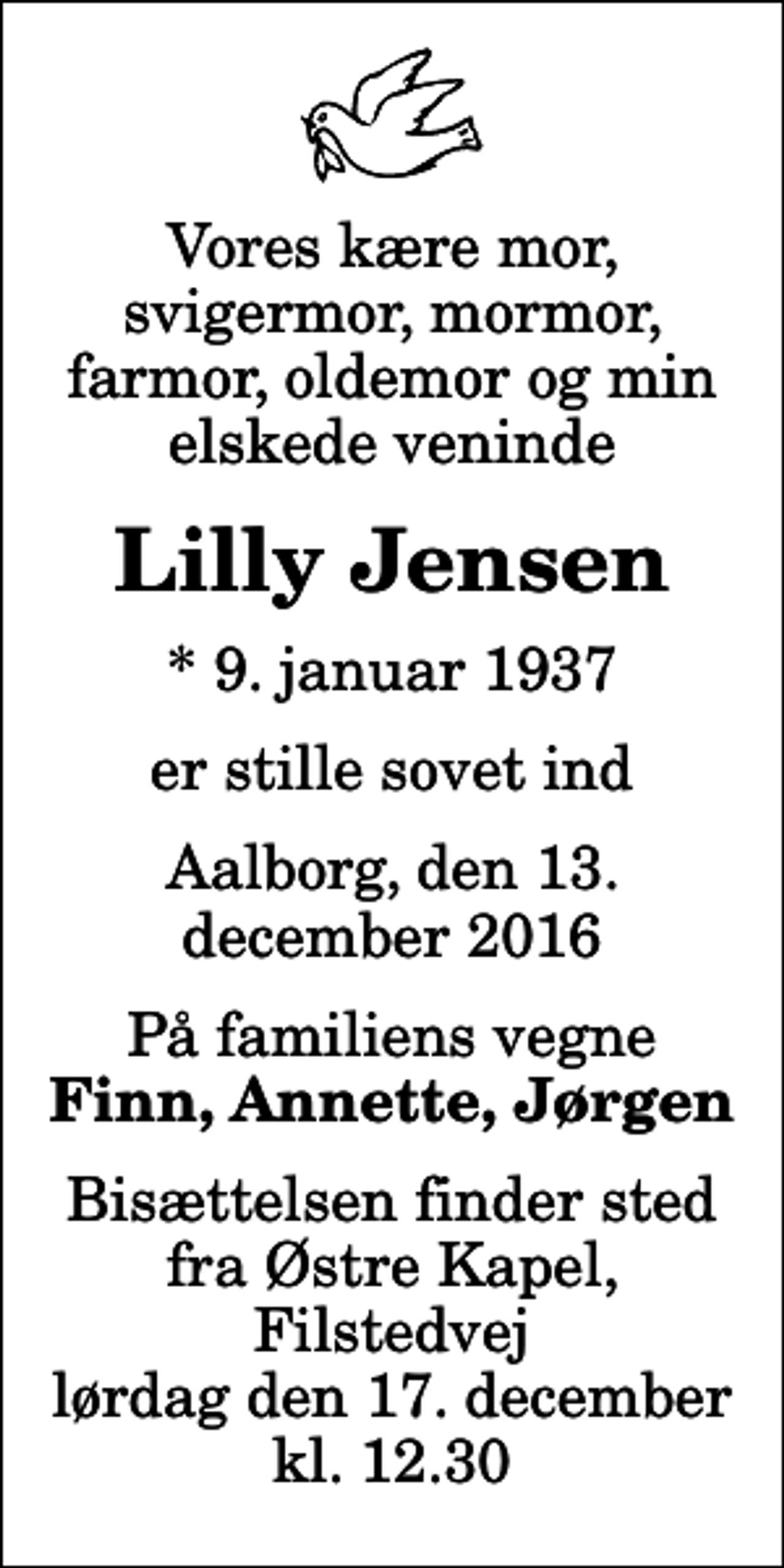 <p>Vores kære mor, svigermor, mormor, farmor, oldemor og min elskede veninde<br />Lilly Jensen<br />* 9. januar 1937<br />er stille sovet ind<br />Aalborg, den 13. december 2016<br />På familiens vegne<br />Finn, Annette, Jørgen<br />Bisættelsen finder sted fra Østre Kapel, Filstedvej lørdag den 17. december kl. 12.30</p>