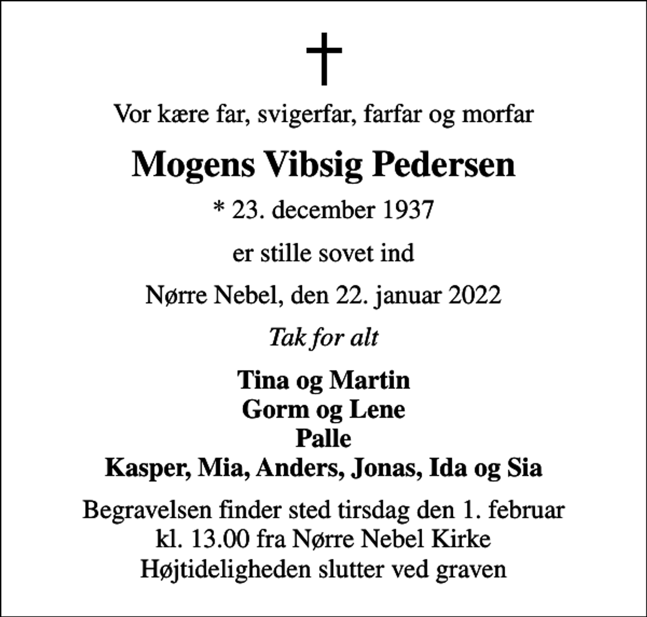 <p>Vor kære far, svigerfar, farfar og morfar<br />Mogens Vibsig Pedersen<br />* 23. december 1937<br />er stille sovet ind<br />Nørre Nebel, den 22. januar 2022<br />Tak for alt<br />Tina og Martin Gorm og Lene Palle Kasper, Mia, Anders, Jonas, Ida og Sia<br />Begravelsen finder sted tirsdag den 1. februar kl. 13.00 fra Nørre Nebel Kirke Højtideligheden slutter ved graven</p>