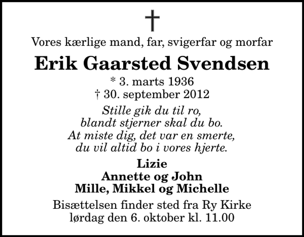 <p>Vores kærlige mand, far, svigerfar og morfar<br />Erik Gaarsted Svendsen<br />* 3. marts 1936<br />✝ 30. september 2012<br />Stille gik du til ro, blandt stjerner skal du bo. At miste dig, det var en smerte, du vil altid bo i vores hjerte.<br />Lizie Annette og John Mille, Mikkel og Michelle<br />Bisættelsen finder sted fra Ry Kirke lørdag den 6. oktober kl. 11.00</p>