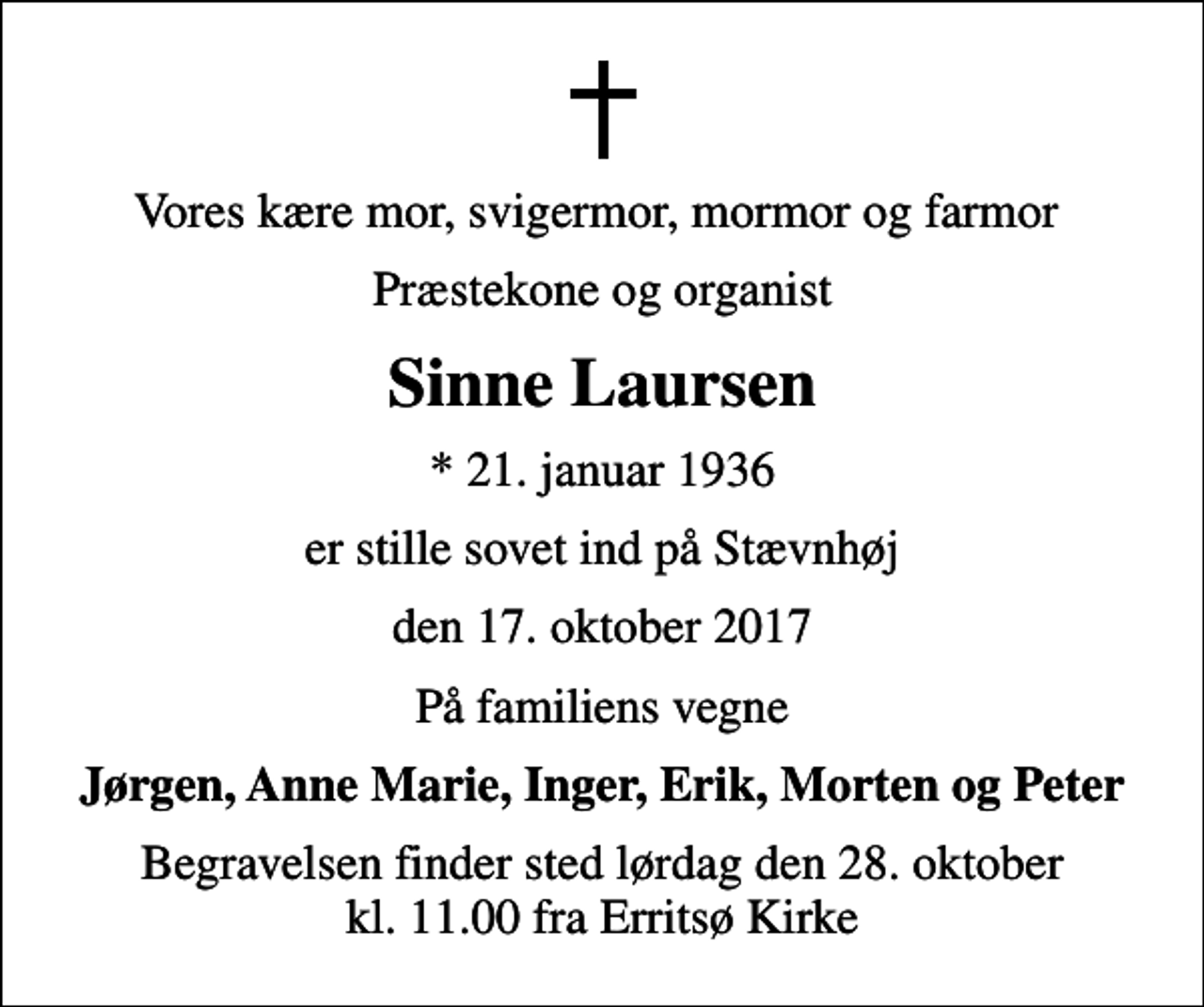 <p>Vores kære mor, svigermor, mormor og farmor<br />Præstekone og organist<br />Sinne Laursen<br />* 21. januar 1936<br />er stille sovet ind på Stævnhøj<br />den 17. oktober 2017<br />På familiens vegne<br />Jørgen, Anne Marie, Inger, Erik, Morten og Peter<br />Begravelsen finder sted lørdag den 28. oktober kl. 11.00 fra Erritsø Kirke</p>