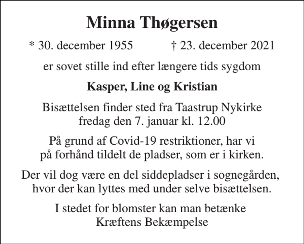 <p>Minna Thøgersen<br />* 30. december 1955 ✝ 23. december 2021<br />er sovet stille ind efter længere tids sygdom<br />Kasper, Line og Kristian<br />Bisættelsen finder sted fra Taastrup Nykirke fredag den 7. januar kl. 12.00<br />På grund af Covid-19 restriktioner, har vi på forhånd tildelt de pladser, som er i kirken.<br />Der vil dog være en del siddepladser i sognegården, hvor der kan lyttes med under selve bisættelsen.<br />I stedet for blomster kan man betænke Kræftens Bekæmpelse</p>