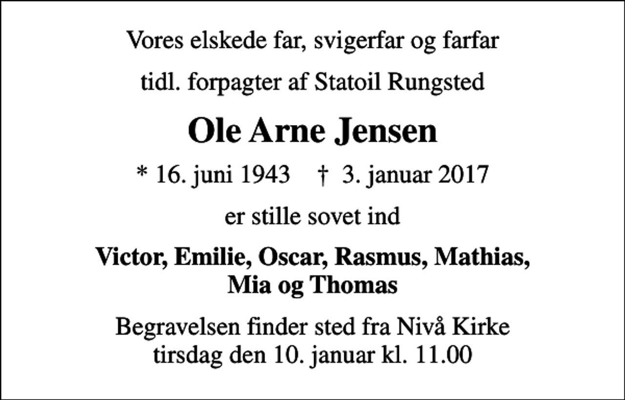 <p>Vores elskede far, svigerfar og farfar<br />tidl. forpagter af Statoil Rungsted<br />Ole Arne Jensen<br />* 16. juni 1943 ✝ 3. januar 2017<br />er stille sovet ind<br />Victor, Emilie, Oscar, Rasmus, Mathias, Mia og Thomas<br />Begravelsen finder sted fra Nivå Kirke tirsdag den 10. januar kl. 11.00</p>