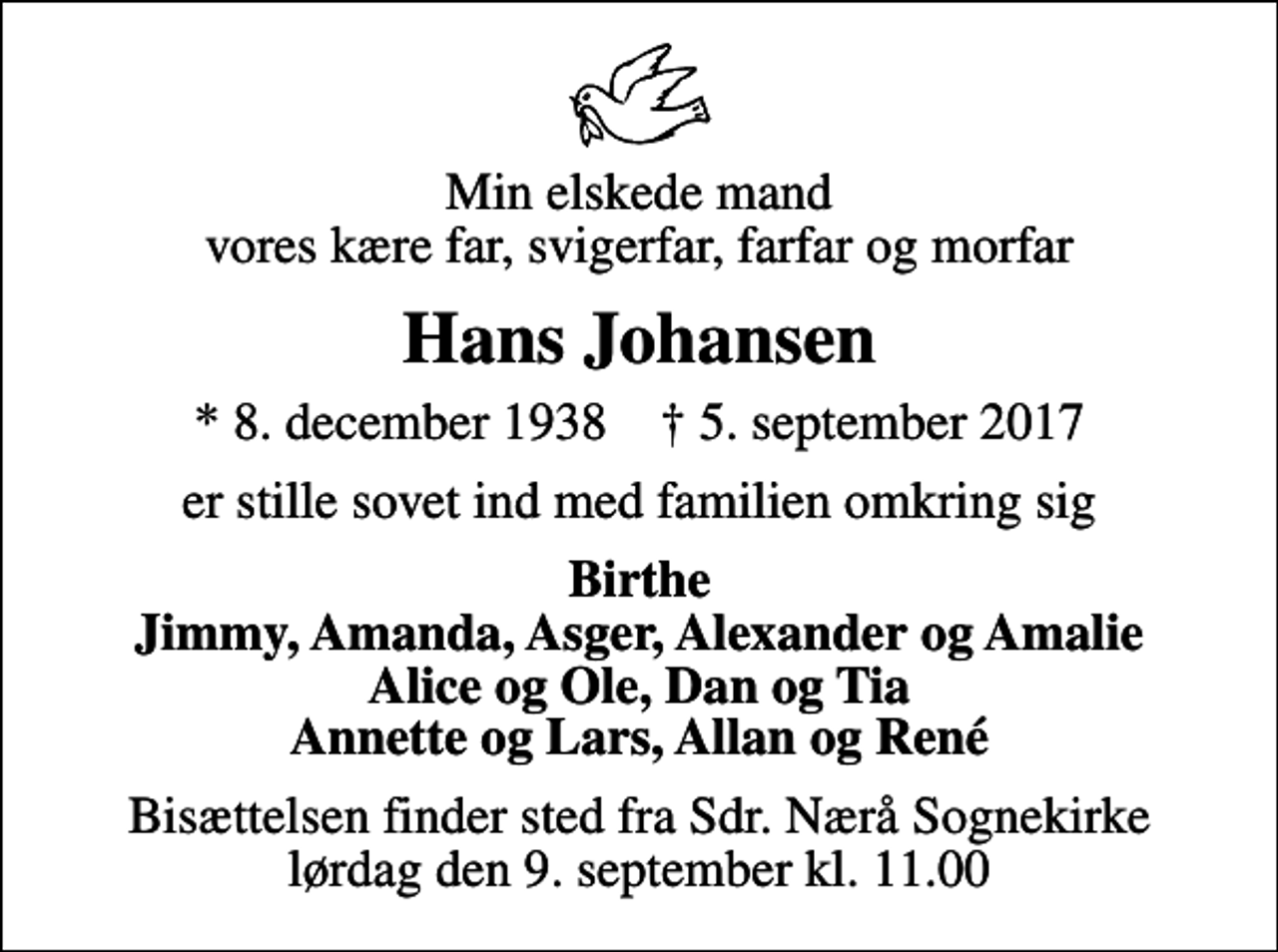 <p>Min elskede mand vores kære far, svigerfar, farfar og morfar<br />Hans Johansen<br />* 8. december 1938 ✝ 5. september 2017<br />er stille sovet ind med familien omkring sig<br />Birthe Jimmy, Amanda, Asger, Alexander og Amalie Alice og Ole, Dan og Tia Annette og Lars, Allan og René<br />Bisættelsen finder sted fra Sdr. Nærå Sognekirke lørdag den 9. september kl. 11.00</p>