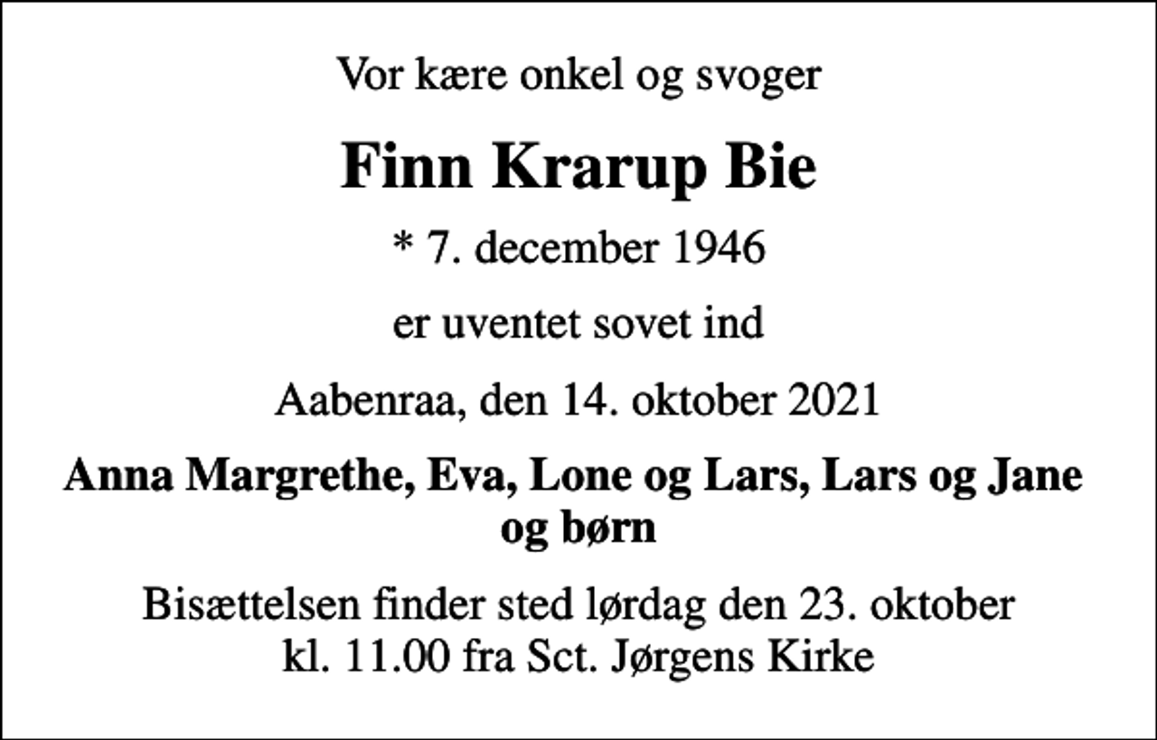 <p>Vor kære onkel og svoger<br />Finn Krarup Bie<br />* 7. december 1946<br />er uventet sovet ind<br />Aabenraa, den 14. oktober 2021<br />Anna Margrethe, Eva, Lone og Lars, Lars og Jane og børn<br />Bisættelsen finder sted lørdag den 23. oktober kl. 11.00 fra Sct. Jørgens Kirke</p>