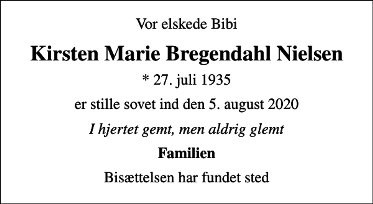 <p>Vor elskede Bibi<br />Kirsten Marie Bregendahl Nielsen<br />* 27. juli 1935<br />er stille sovet ind den 5. august 2020<br />I hjertet gemt, men aldrig glemt<br />Familien<br />Bisættelsen har fundet sted</p>