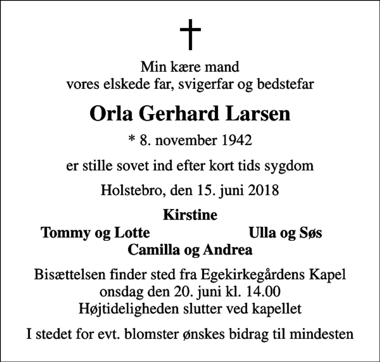 <p>Min kære mand vores elskede far, svigerfar og bedstefar<br />Orla Gerhard Larsen<br />* 8. november 1942<br />er stille sovet ind efter kort tids sygdom<br />Holstebro, den 15. juni 2018<br />Kirstine<br />Tommy og Lotte<br />Ulla og Søs<br />Bisættelsen finder sted fra Egekirkegårdens Kapel onsdag den 20. juni kl. 14.00 Højtideligheden slutter ved kapellet<br />I stedet for evt. blomster ønskes bidrag til mindesten</p>