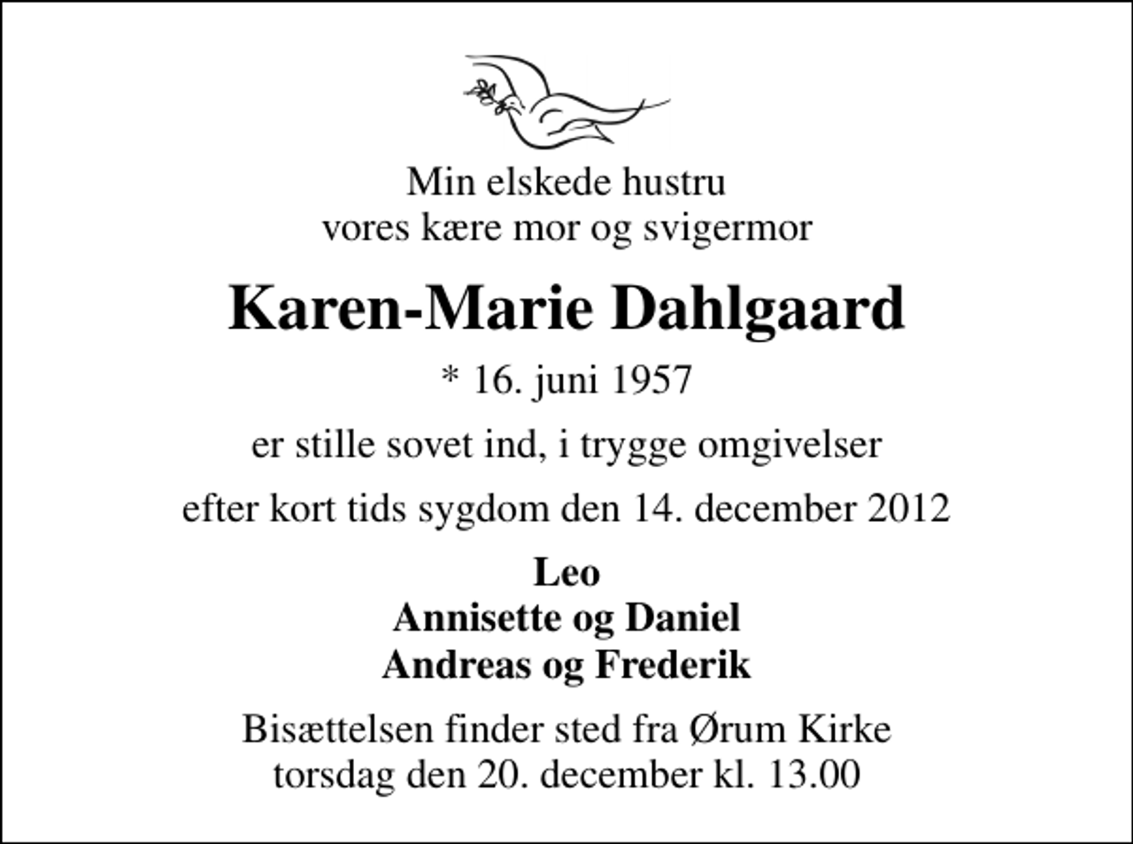 <p>Min elskede hustru vores kære mor og svigermor<br />Karen-Marie Dahlgaard<br />* 16. juni 1957<br />er stille sovet ind, i trygge omgivelser<br />efter kort tids sygdom den 14. december 2012<br />Leo Annisette og Daniel Andreas og Frederik<br />Bisættelsen finder sted fra Ørum Kirke torsdag den 20. december kl. 13.00</p>