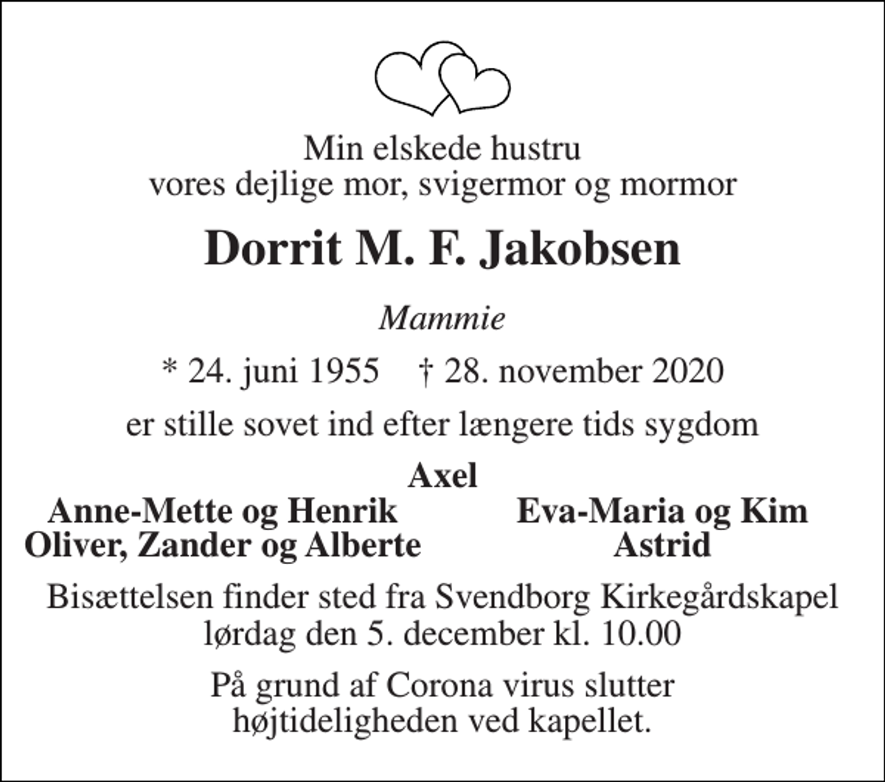 <p>Min elskede hustru vores dejlige mor, svigermor og mormor<br />Dorrit M. F. Jakobsen<br />Mammie<br />*​ 24. juni 1955​ †​ 28. november 2020<br />er stille sovet ind efter længere tids sygdom<br />Axel<br />Anne-Mette og Henrik<br />Eva-Maria og Kim<br />Oliver, Zander og Alberte<br />Astrid<br />Bisættelsen​ finder sted fra Svendborg Kirkegårdskapel​ lørdag den 5. december​ kl. 10.00<br />På grund af Corona virus slutter højtideligheden ved kapellet.</p>