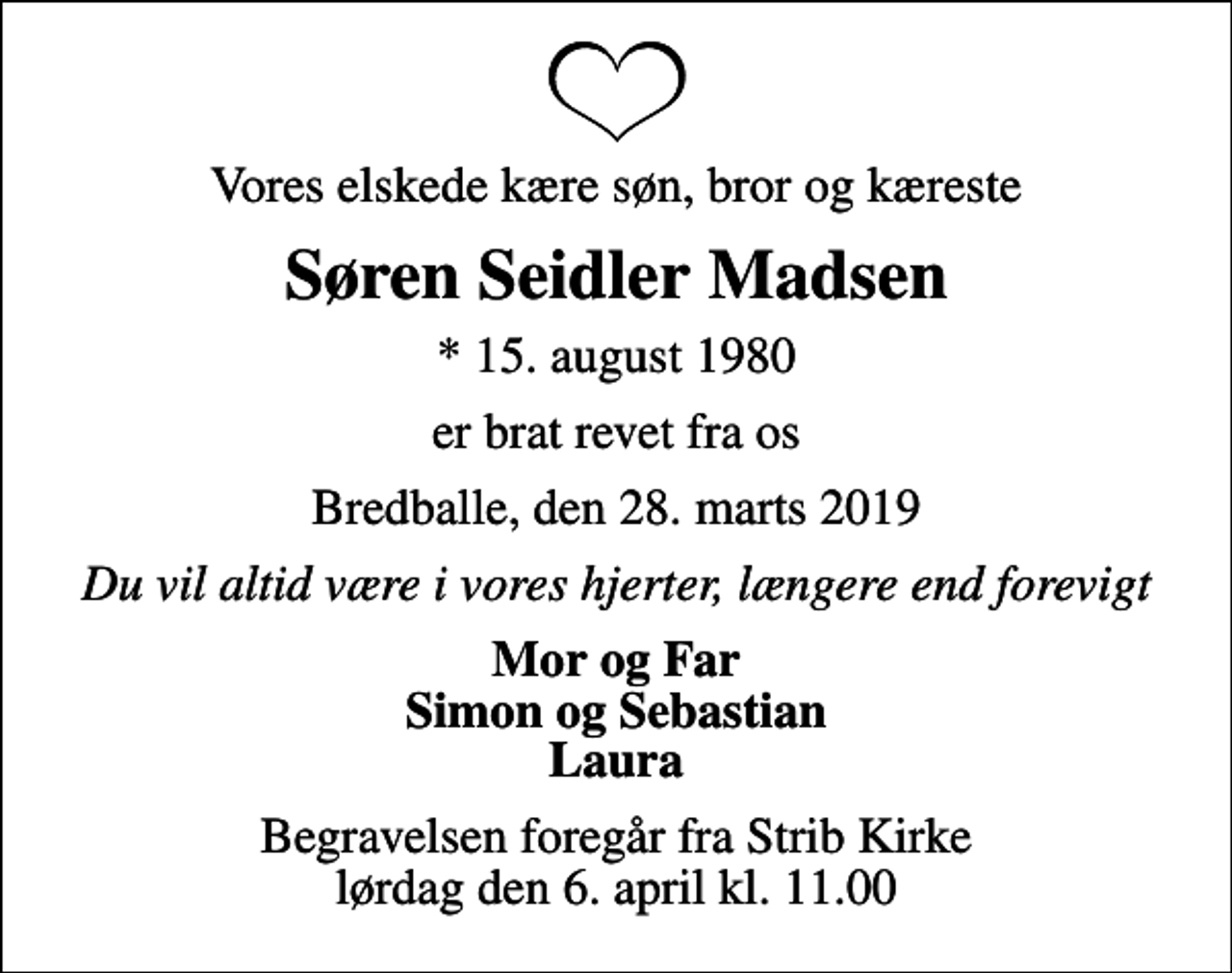 <p>Vores elskede kære søn, bror og kæreste<br />Søren Seidler Madsen<br />* 15. august 1980<br />er brat revet fra os<br />Bredballe, den 28. marts 2019<br />Du vil altid være i vores hjerter, længere end for evigt<br />Mor og Far Simon og Sebastian Laura<br />Begravelsen foregår fra Strib Kirke lørdag den 6. april kl. 11.00</p>