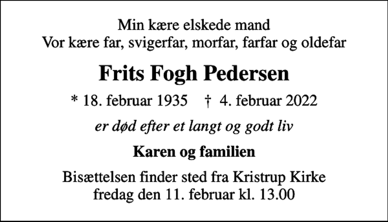 <p>Min kære elskede mand Vor kære far, svigerfar, morfar, farfar og oldefar<br />Frits Fogh Pedersen<br />* 18. februar 1935 ✝ 4. februar 2022<br />er død efter et langt og godt liv<br />Karen og familien<br />Bisættelsen finder sted fra Kristrup Kirke fredag den 11. februar kl. 13.00</p>