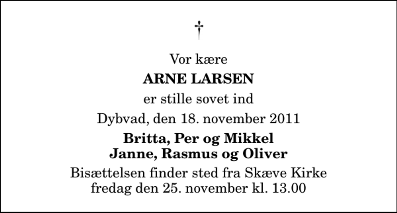 <p>Vor kære<br />Arne Larsen<br />er stille sovet ind<br />Dybvad, den 18. november 2011<br />Britta, Per og Mikkel Janne, Rasmus og Oliver<br />Bisættelsen finder sted fra Skæve Kirke fredag den 25. november kl. 13.00</p>