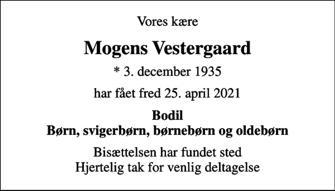 <p>Vores kære<br />Mogens Vestergaard<br />* 3. december 1935<br />har fået fred 25. april 2021<br />Bodil Børn, svigerbørn, børnebørn og oldebørn<br />Bisættelsen har fundet sted Hjertelig tak for venlig deltagelse</p>
