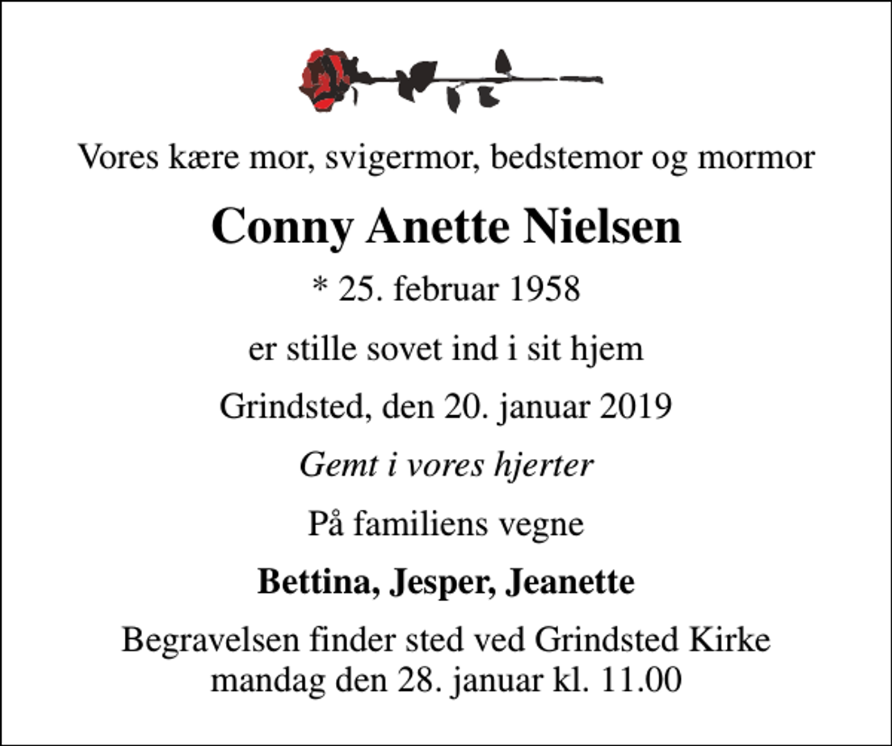 <p>Vores kære mor, svigermor, bedstemor og mormor<br />Conny Anette Nielsen<br />* 25. februar 1958<br />er stille sovet ind i sit hjem<br />Grindsted, den 20. januar 2019<br />Gemt i vores hjerter<br />På familiens vegne<br />Bettina, Jesper, Jeanette<br />Begravelsen finder sted ved Grindsted Kirke mandag den 28. januar kl. 11.00</p>