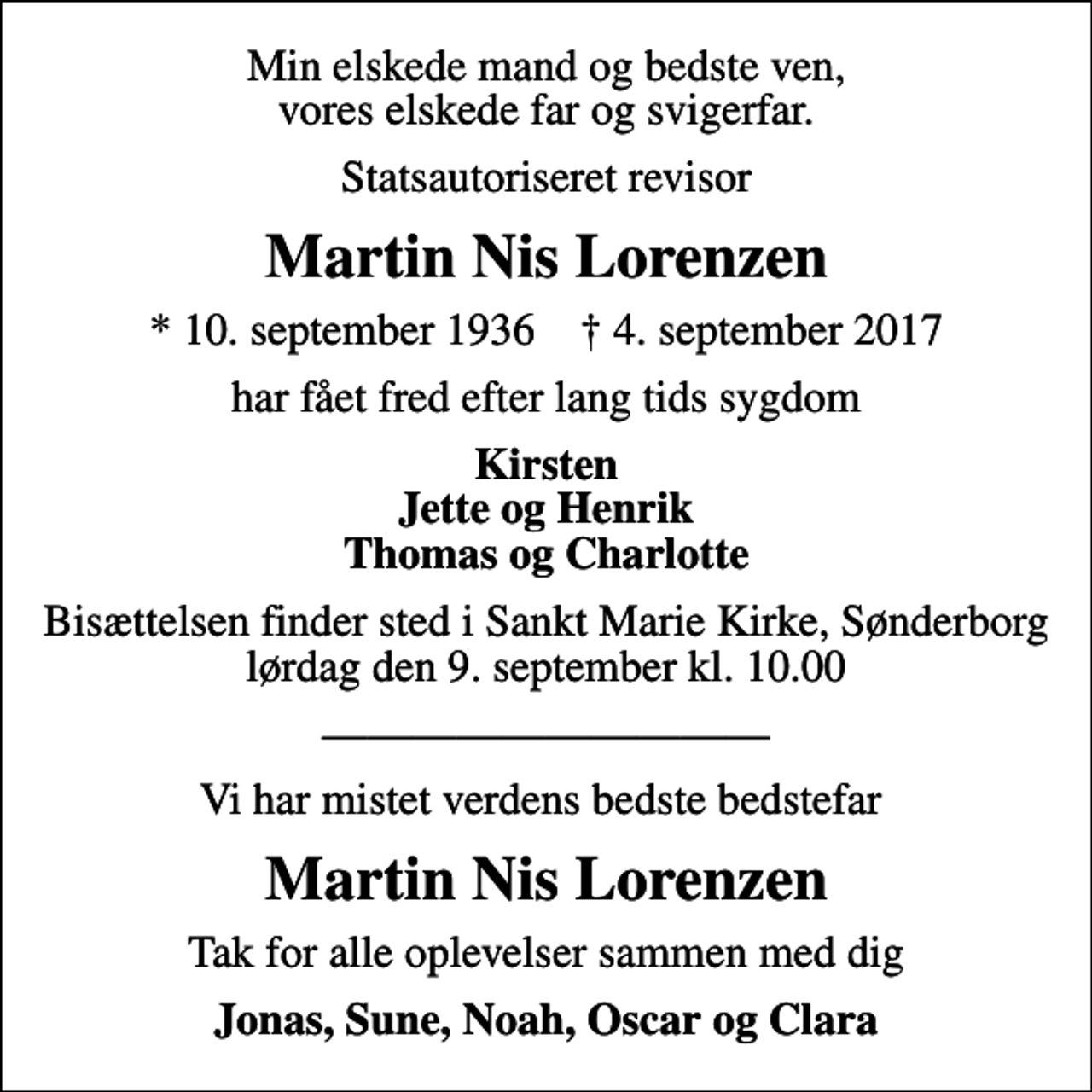 <p>Min elskede mand og bedste ven, vores elskede far og svigerfar.<br />Statsautoriseret revisor<br />Martin Nis Lorenzen<br />* 10. september 1936 ✝ 4. september 2017<br />har fået fred efter lang tids sygdom<br />Kirsten Jette og Henrik Thomas og Charlotte<br />Bisættelsen finder sted i Sankt Marie Kirke, Sønderborg lørdag den 9. september kl. 10.00<br />Vi har mistet verdens bedste bedstefar<br />Martin Nis Lorenzen<br />Tak for alle oplevelser sammen med dig<br />Jonas, Sune, Noah, Oscar og Clara</p>
