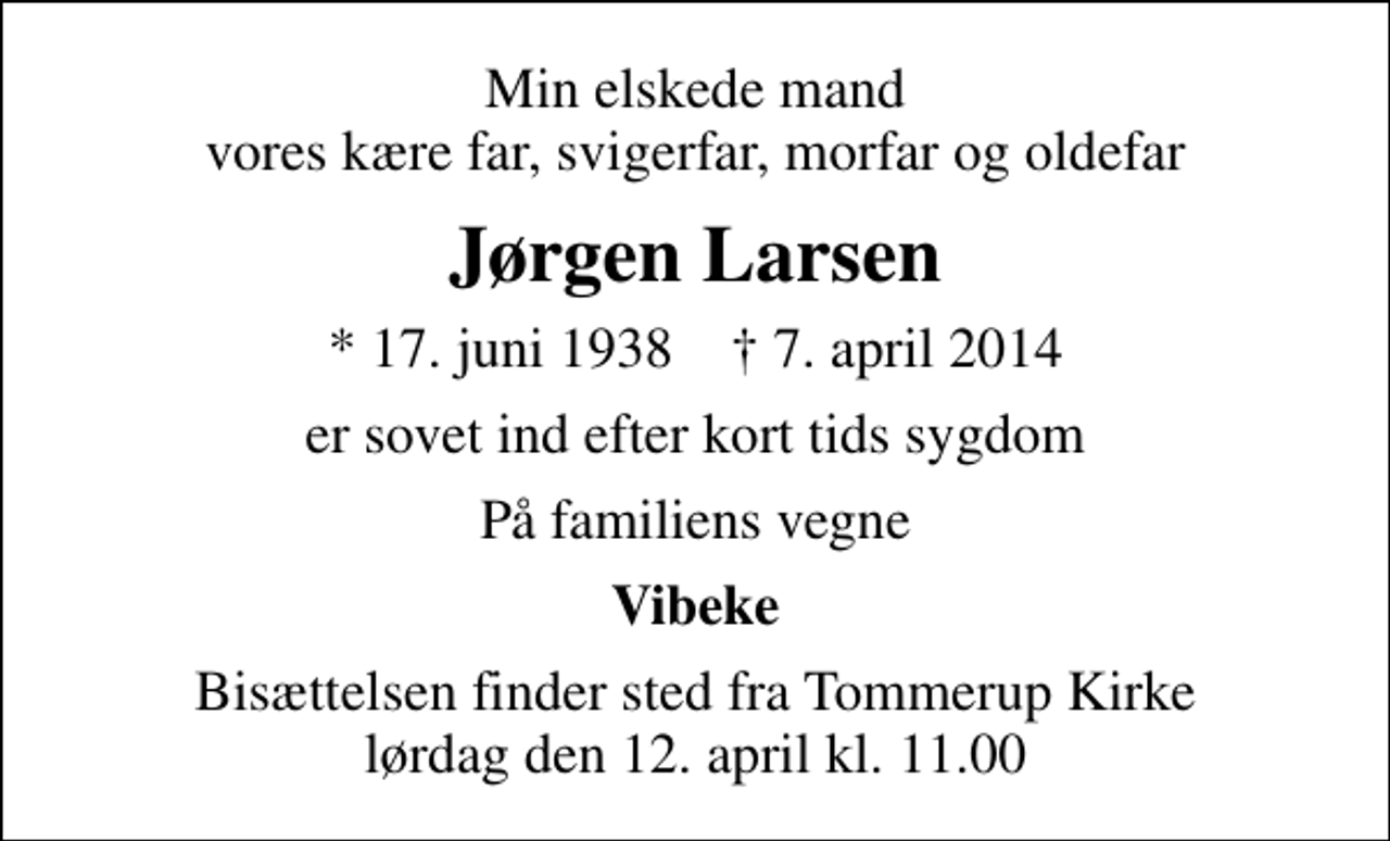 <p>Min elskede mand vores kære far, svigerfar, morfar og oldefar<br />Jørgen Larsen<br />* 17. juni 1938 ✝ 7. april 2014<br />er sovet ind efter kort tids sygdom<br />På familiens vegne<br />Vibeke<br />Bisættelsen finder sted fra Tommerup Kirke lørdag den 12. april kl. 11.00</p>