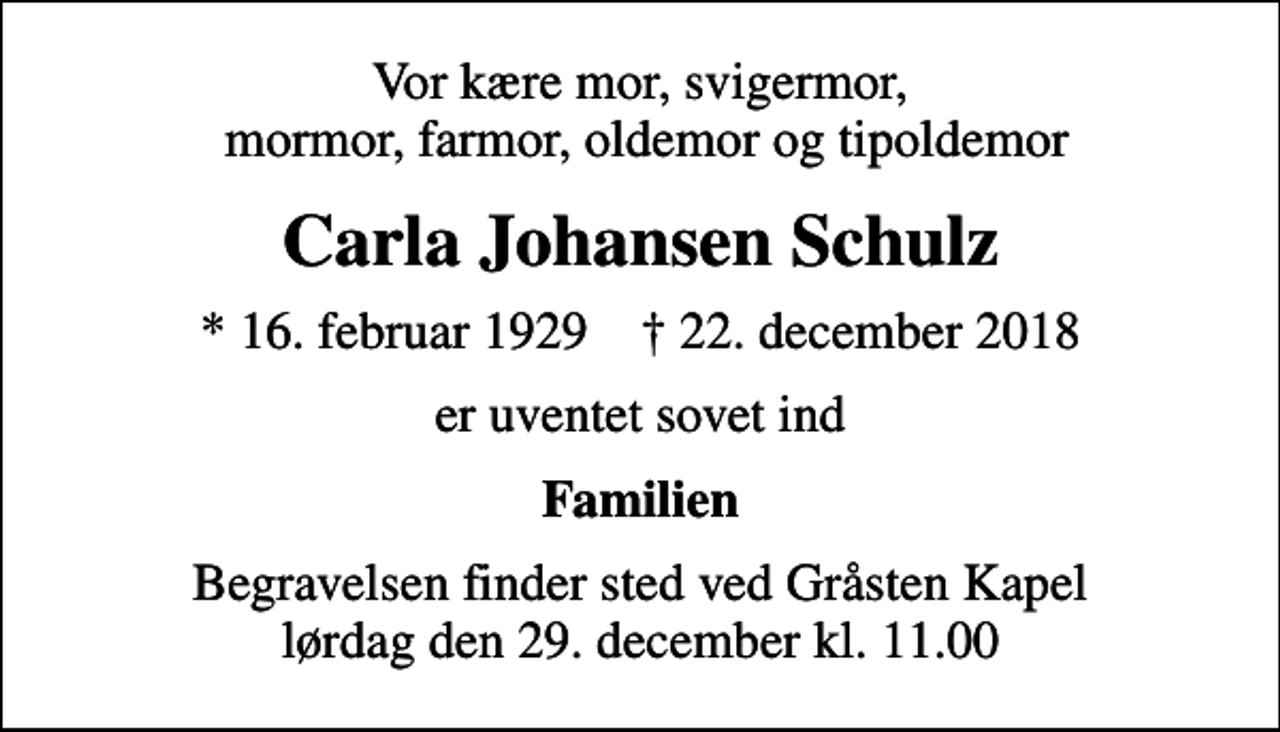 <p>Vor kære mor, svigermor, mormor, farmor, oldemor og tipoldemor<br />Carla Johansen Schulz<br />* 16. februar 1929 ✝ 22. december 2018<br />er uventet sovet ind<br />Familien<br />Begravelsen finder sted ved Gråsten Kapel lørdag den 29. december kl. 11.00</p>