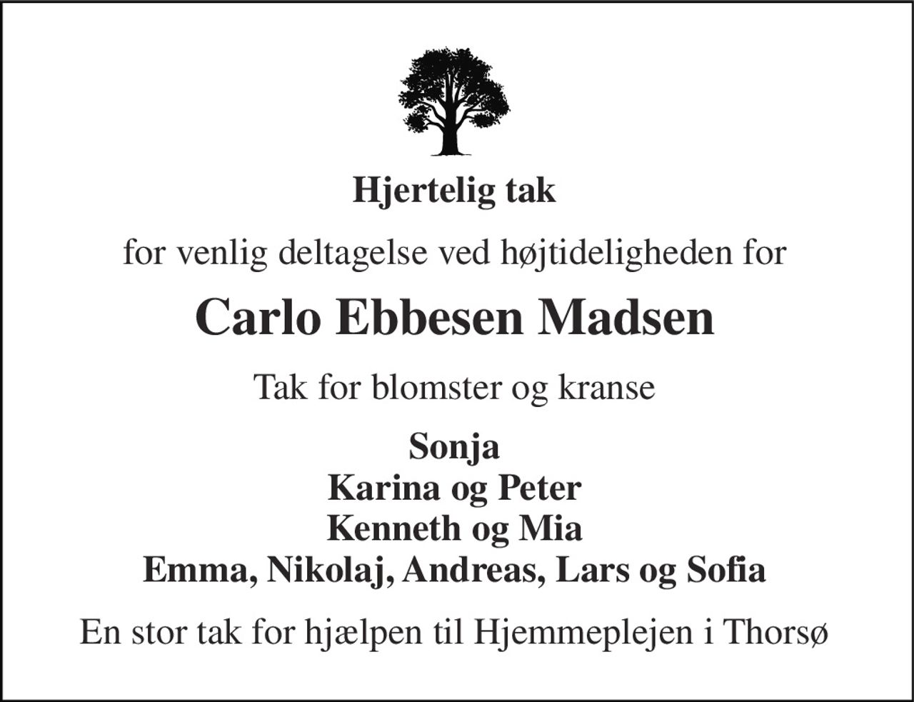 Hjertelig tak 
for venlig deltagelse ved højtideligheden for 
Carlo Ebbesen Madsen 
Tak for blomster og kranse 
Sonja Karina og Peter Kenneth og Mia Emma, Nikolaj, Andreas, Lars og Sofia 
En stor tak for hjælpen til Hjemmeplejen i Thorsø