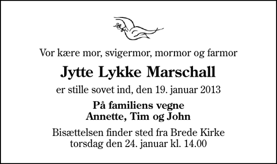 <p>Vor kære mor, svigermor, mormor og farmor<br />Jytte Lykke Marschall<br />er stille sovet ind, den 19. januar 2013<br />På familiens vegne Annette, Tim og John<br />Bisættelsen finder sted fra Brede Kirke torsdag den 24. januar kl. 14.00</p>