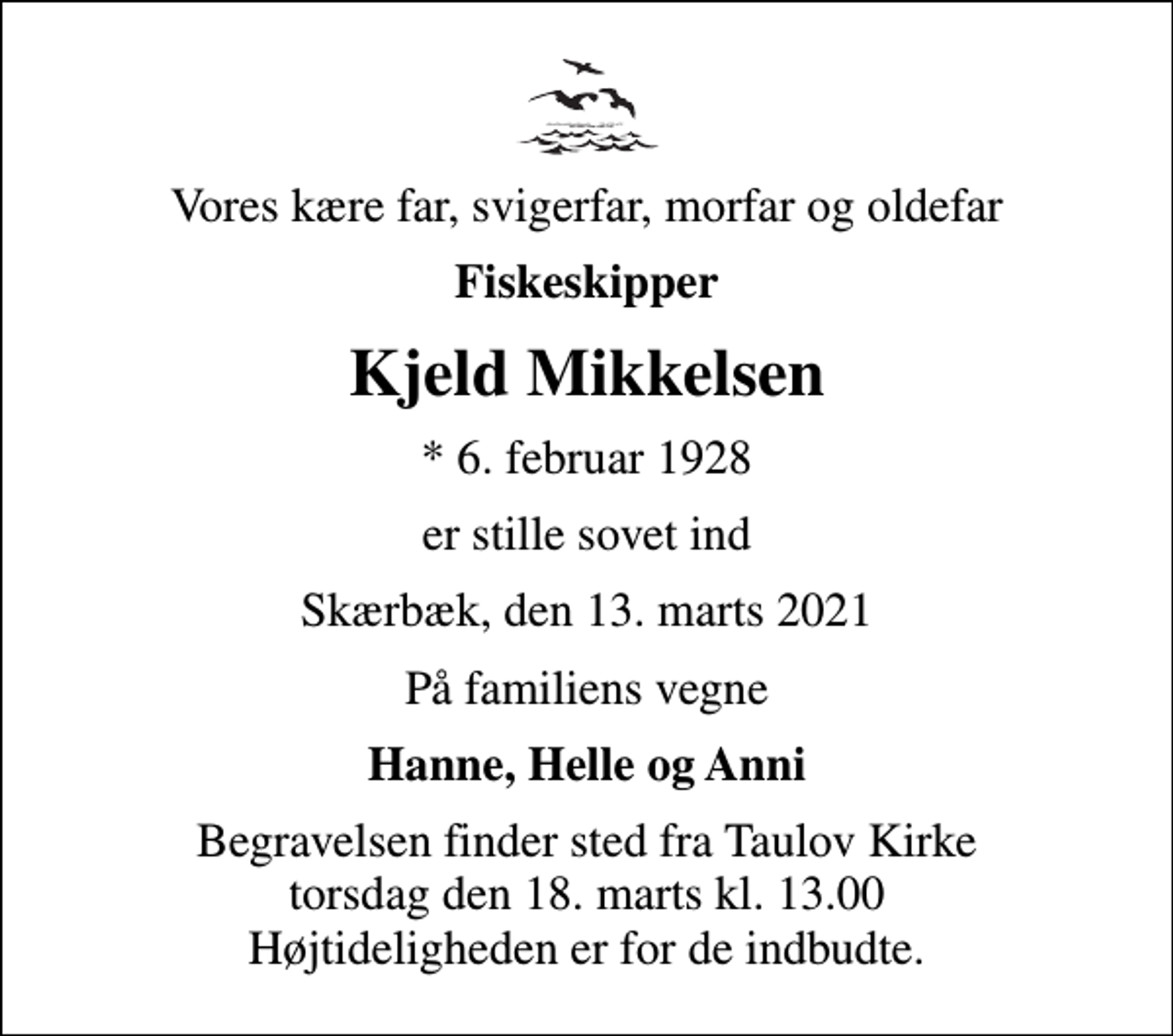 <p>Vores kære far, svigerfar, morfar og oldefar<br />Fiskeskipper<br />Kjeld Mikkelsen<br />* 6. februar 1928<br />er stille sovet ind<br />Skærbæk, den 13. marts 2021<br />På familiens vegne<br />Hanne, Helle og Anni<br />Begravelsen finder sted fra Taulov Kirke torsdag den 18. marts kl. 13.00 Højtideligheden er for de indbudte.</p>